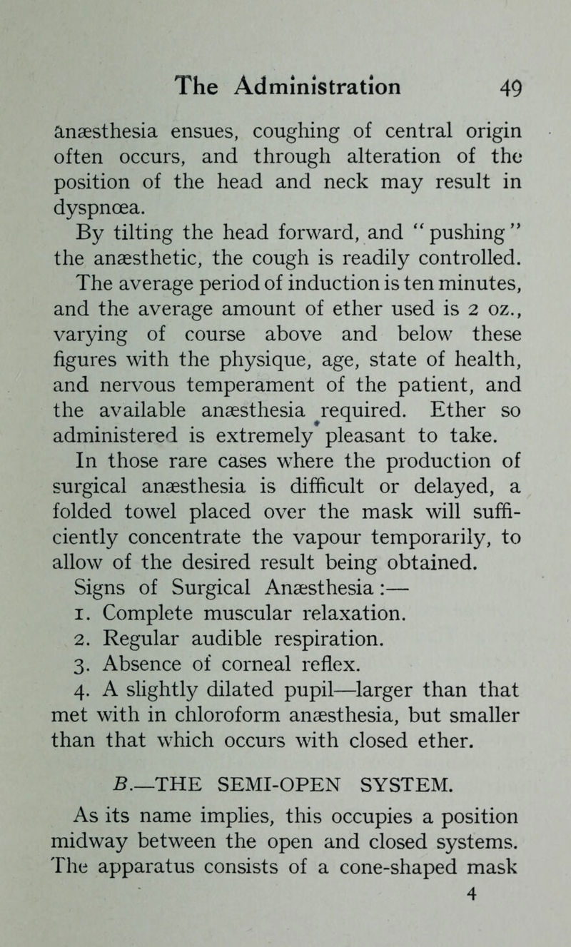 anaesthesia ensues, coughing of central origin often occurs, and through alteration of the position of the head and neck may result in dyspnoea. By tilting the head forward, and ''pushing'’ the anaesthetic, the cough is readily controlled. The average period of induction is ten minutes, and the average amount of ether used is 2 oz., varying of course above and below these figures with the physique, age, state of health, and nervous temperament of the patient, and the available anaesthesia required. Ether so administered is extremely pleasant to take. In those rare cases where the production of surgical anaesthesia is difficult or delayed, a folded towel placed over the mask will suffi- ciently concentrate the vapour temporarily, to allow of the desired result being obtained. Signs of Surgical Anaesthesia:— 1. Complete muscular relaxation. 2. Regular audible respiration. 3. Absence of corneal reflex. 4. A slightly dilated pupil—larger than that met with in chloroform anaesthesia, but smaller than that which occurs with closed ether. B.—THE SEMI-OPEN SYSTEM. As its name implies, this occupies a position midway between the open and closed systems. The apparatus consists of a cone-shaped mask 4