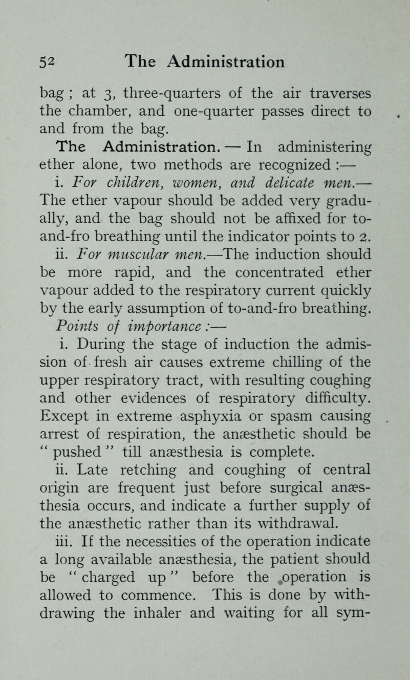 bag ; at 3, three-quarters of the air traverses the chamber, and one-quarter passes direct to and from the bag. The Administration. — In administering ether alone, two methods are recognized :— i. For children, women, and delicate men.— The ether vapour should be added very gradu- ally, and the bag should not be affixed for to- and-fro breathing until the indicator points to 2. ii. For muscular men.—^The induction should be more rapid, and the concentrated ether vapour added to the respiratory current quickly by the early assumption of to-and-fro breathing. Points of importance :— i. During the stage of induction the admis- sion of fresh air causes extreme chilhng of the upper respiratory tract, with resulting coughing and other evidences of respiratory difficulty. Except in extreme asphyxia or spasm causing arrest of respiration, the anaesthetic should be pushed '' tiU anaesthesia is complete. ii. Late retching and coughing of central origin are frequent just before surgical anaes- thesia occurs, and indicate a further supply of the anaesthetic rather than its withdraw^al. iii. If the necessities of the operation indicate a long available anaesthesia, the patient should be charged up ” before the .operation is allowed to commence. This is done by wth- drawing the inhaler and w^aiting for all sym-