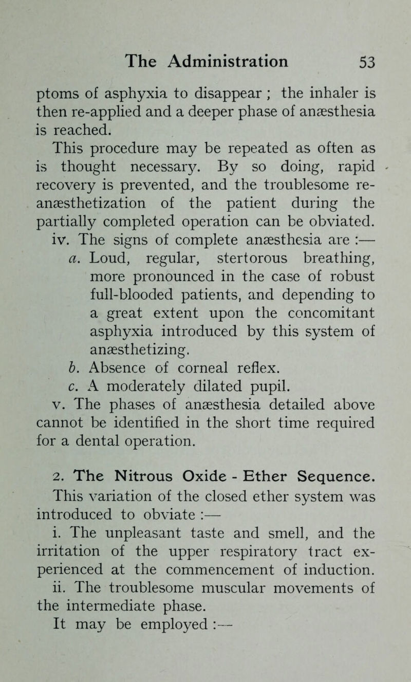 ptoms of asphyxia to disappear ; the inhaler is then re-applied and a deeper phase of anaesthesia is reached. This procedure may be repeated as often as is thought necessarj^ By so doing, rapid recovery is prevented, and the troublesome re- anaesthetization of the patient during the partially completed operation can be obviated. iv. The signs of complete anaesthesia are :— a. Loud, regular, stertorous breathing, more pronounced in the case of robust full-blooded patients, and depending to a great extent upon the concomitant asphyxia introduced by this system of anaesthetizing. h. Absence of corneal reflex, c. A moderately dilated pupil. V. The phases of anaesthesia detailed above cannot be identified in the short time required for a dental operation. 2. The Nitrous Oxide - Ether Sequence. This variation of the closed ether system was introduced to obviate :— i. The unpleasant taste and smell, and the irritation of the upper respiratory tract ex- perienced at the commencement of induction. ii. The troublesome muscular movements of the intermediate phase. It may be employed :—