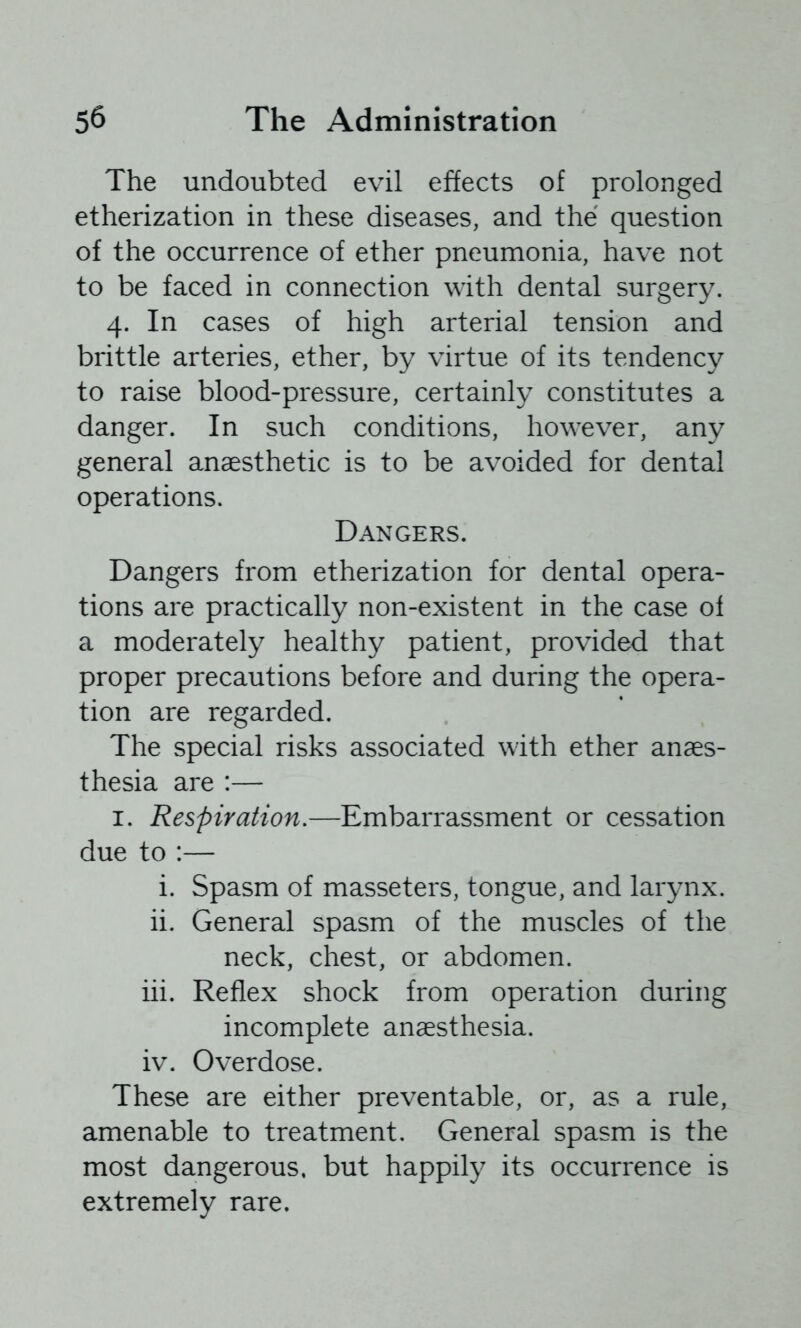 The undoubted evil effects of prolonged etherization in these diseases, and the question of the occurrence of ether pneumonia, have not to be faced in connection with dental surgery. 4. In cases of high arterial tension and brittle arteries, ether, by virtue of its tendency to raise blood-pressure, certainly constitutes a danger. In such conditions, however, any general anaesthetic is to be avoided for dental operations. Dangers. Dangers from etherization for dental opera- tions are practically non-existent in the case of a moderately healthy patient, provided that proper precautions before and during the opera- tion are regarded. The special risks associated with ether anaes- thesia are :— I. Respiration,—Embarrassment or cessation due to :— i. Spasm of masseters, tongue, and larynx. ii. General spasm of the muscles of the neck, chest, or abdomen. iii. Reflex shock from operation during incomplete anaesthesia. iv. Overdose. These are either preventable, or, as a rule, amenable to treatment. General spasm is the most dangerous, but happily its occurrence is extremely rare.