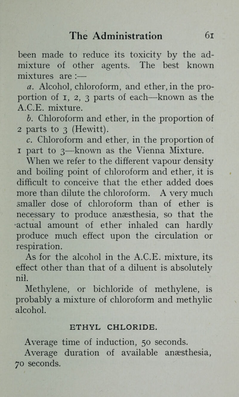 been made to reduce its toxicity by the ad- mixture of other agents. The best known mixtures are :— a. Alcohol, chloroform, and ether, in the pro- portion of I, 2, 3 parts of each—known as the A.C.E. mixture. b. Chloroform and ether, in the proportion of 2 parts to 3 (Hewitt). c. Chloroform and ether, in the proportion of I part to 3—known as the Vienna Mixture. When we refer to the different vapour density and boiling point of chloroform and ether, it is difficult to conceive that the ether added does more than dilute the chloroform. A very much smaller dose of chloroform than of ether is necessary to produce anaesthesia, so that the actual amount of ether inhaled can hardly produce much effect upon the circulation or respiration. As for the alcohol in the A.C.E. mixture, its effect other than that of a diluent is absolutely nil. Methylene, or bichloride of methylene, is probably a mixture of chloroform and methylic alcohol. ETHYL CHLORIDE. Average time of induction, 50 seconds. Average duration of available anaesthesia, 70 seconds.