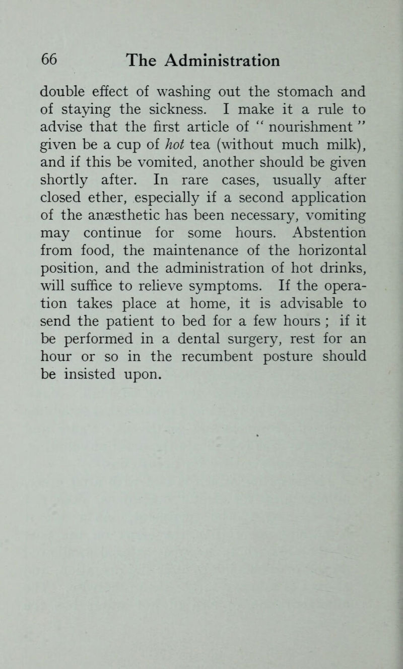 double effect of washing out the stomach and of staying the sickness. I make it a rule to advise that the first article of '' nourishment'' given be a cup of hot tea (without much milk), and if this be vomited, another should be given shortly after. In rare cases, usually after closed ether, especially if a second application of the anaesthetic has been necessary, vomiting may continue for some hours. Abstention from food, the maintenance of the horizontal position, and the administration of hot drinks, will suffice to relieve symptoms. If the opera- tion takes place at home, it is advisable to send the patient to bed for a few hours ; if it be performed in a dental surgery, rest for an hour or so in the recumbent posture should be insisted upon.