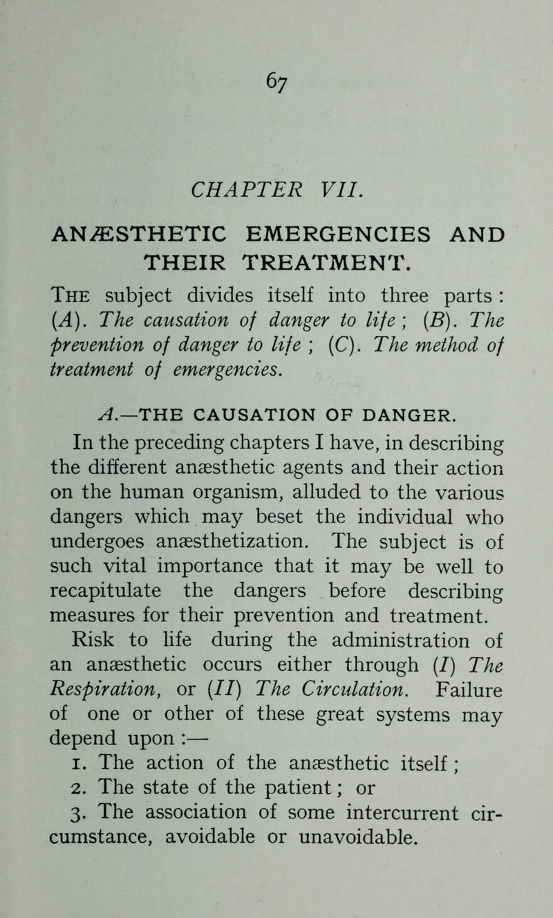 6; CHAPTER VIL ANi^:STHETIC EMERGENCIES AND THEIR TREATMENT. The subject divides itself into three parts: (A), The causation of danger to life) (S). The prevention of danger to life ; (C). The method of treatment of emergencies. A.—THE CAUSATION OF DANGER. In the preceding chapters I have, in describing the different anaesthetic agents and their action on the human organism, alluded to the various dangers which may beset the individual who undergoes anaesthetization. The subject is of such vital importance that it may be well to recapitulate the dangers before describing measures for their prevention and treatment. Risk to life during the administration of an anaesthetic occurs either through (/) The Respiration, or (//) The Circulation. Failure of one or other of these great systems may depend upon :— 1. The action of the anaesthetic itself ; 2. The state of the patient; or 3. The association of some intercurrent cir- cumstance, avoidable or unavoidable.