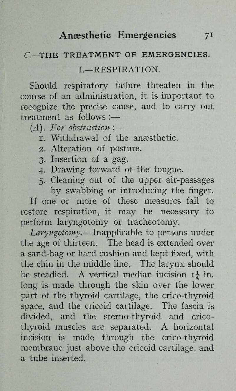 C—THE TREATMENT OF EMERGENCIES. I.—RESPIRATION. Should respiratory failure threaten in the course of an administration, it is important to recognize the precise cause, and to carry out treatment as follows :— {A). For obstruction :— 1. Withdrawal of the anaesthetic. 2. Alteration of posture. 3. Insertion of a gag. 4. Drawing forward of the tongue. 5. Cleaning out of the upper air-passages by swabbing or introducing the finger. If one or more of these measures fail to restore respiration, it may be necessary to perform laryngotomy or tracheotomy. Laryngotomy.—Inapplicable to persons under the age of thirteen. The head is extended over a sand-bag or hard cushion and kept fixed, with the chin in the middle line. The larynx should be steadied. A vertical median incision in. long is made through the skin over the lower part of the thyroid cartilage, the crico-thyroid space, and the cricoid cartilage. The fascia is divided, and the sterno-thyroid and crico- thyroid muscles are separated. A horizontal incision is made through the crico-thyroid membrane just above the cricoid cartilage, and a tube inserted.