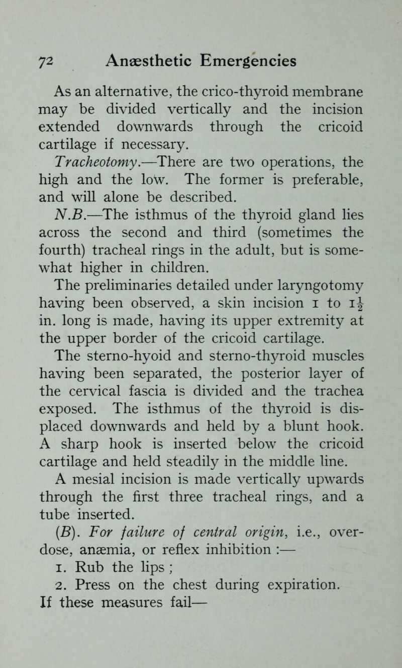 As an alternative, the crico-thyroid membrane may be divided vertically and the incision extended downwards through the cricoid cartilage if necessary. Tracheotomy,—^There are two operations, the high and the low. The former is preferable, and will alone be described. N.B,—^The isthmus of the thyroid gland lies across the second and third (sometimes the fourth) tracheal rings in the adult, but is some- what higher in children. The preliminaries detailed under laryngotomy having been observed, a skin incision i to in. long is made, having its upper extremity at the upper border of the cricoid cartilage. The sterno-hyoid and sterno-thyroid muscles having been separated, the posterior layer of the cervical fascia is divided and the trachea exposed. The isthmus of the thyroid is dis- placed downwards and held by a blunt hook. A sharp hook is inserted below the cricoid cartilage and held steadily in the middle line. A mesial incision is made vertically upwards through the first three tracheal rings, and a tube inserted. [B). For failure of central origin, i.e., over- dose, anaemia, or reflex inhibition :— 1. Rub the lips ; 2. Press on the chest during expiration. If these measures fail—