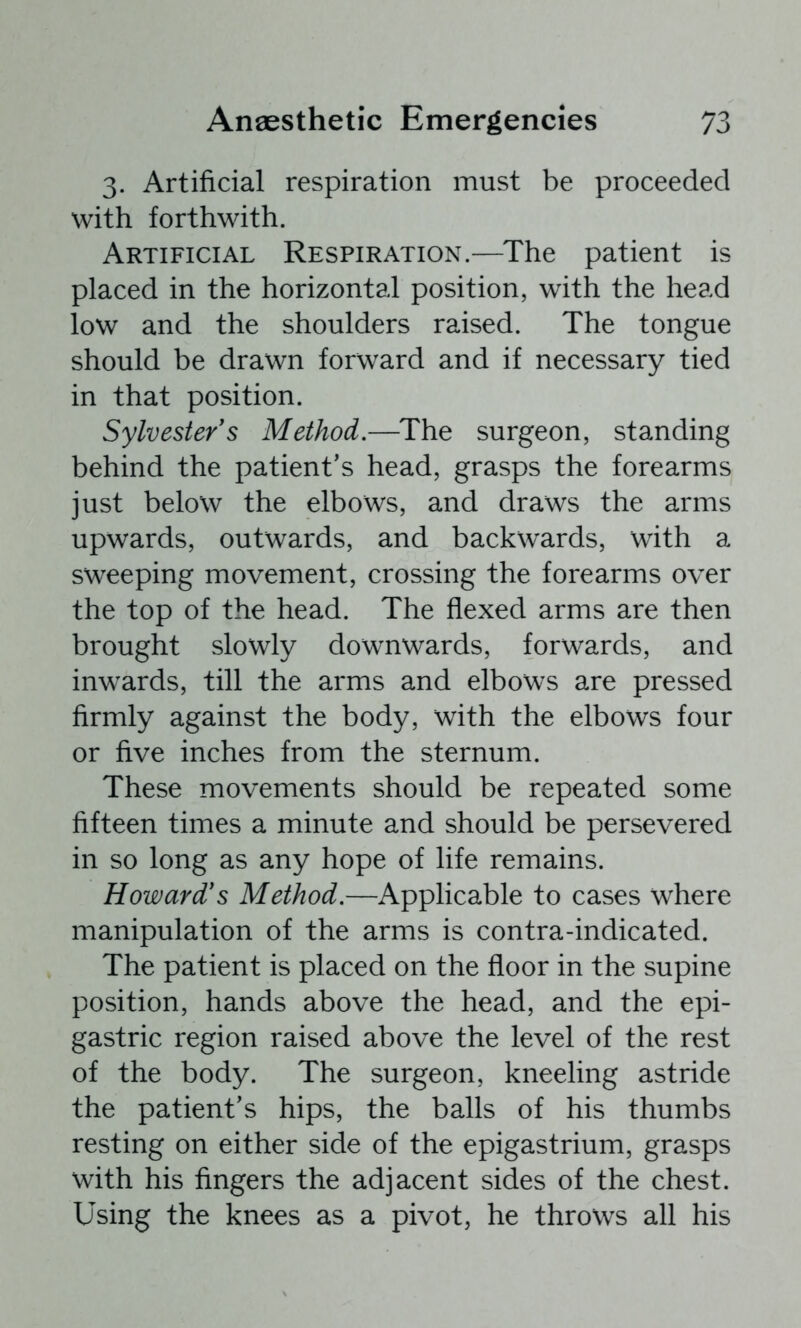 3. Artificial respiration must be proceeded with forthwith. Artificial Respiration.—^The patient is placed in the horizontal position, with the head low and the shoulders raised. The tongue should be drawn forward and if necessary tied in that position. Sylvester's Method.—The surgeon, standing behind the patient's head, grasps the forearms just below the elbows, and draws the arms upwards, outwards, and backwards, with a sweeping movement, crossing the forearms over the top of the head. The flexed arms are then brought slowly downwards, forwards, and inwards, till the arms and elbows are pressed firmly against the body, with the elbows four or five inches from the sternum. These movements should be repeated some fifteen times a minute and should be persevered in so long as any hope of life remains. Howard's Method.—Applicable to cases where manipulation of the arms is contra-indicated. The patient is placed on the floor in the supine position, hands above the head, and the epi- gastric region raised above the level of the rest of the body. The surgeon, kneeling astride the patient's hips, the balls of his thumbs resting on either side of the epigastrium, grasps with his fingers the adjacent sides of the chest. Using the knees as a pivot, he throws all his