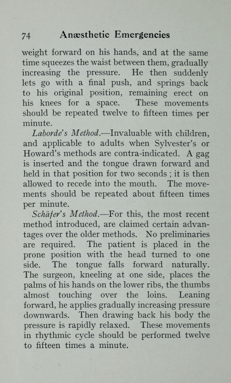 weight forward on his hands, and at the same time squeezes the waist between them, gradually increasing the pressure. He then suddenly lets go with a final push, and springs back to his original position, remaining erect on his knees for a space. These movements should be repeated twelve to fifteen times per minute. Labordes Method.—Invaluable with children, and applicable to adults when Sylvester's or Howard's methods are contra-indicated. A gag is inserted and the tongue drawn forward and held in that position for two seconds ; it is then allowed to recede into the mouth. The move- ments should be repeated about fifteen times per minute. Schafer s Method.—For this, the most recent method introduced, are claimed certain advan- tages over the older methods. No preliminaries are required. The patient is placed in the prone position with the head turned to one side. The tongue falls for\vard naturally. The surgeon, kneeling at one side, places the palms of his hands on the lower ribs, the thumbs almost touching over the loins. Leaning forward, he applies gradually increasing pressure downwards. Then drawing back his body the pressure is rapidly relaxed. These movements in rhythmic cycle should be performed twelve to fifteen times a minute.