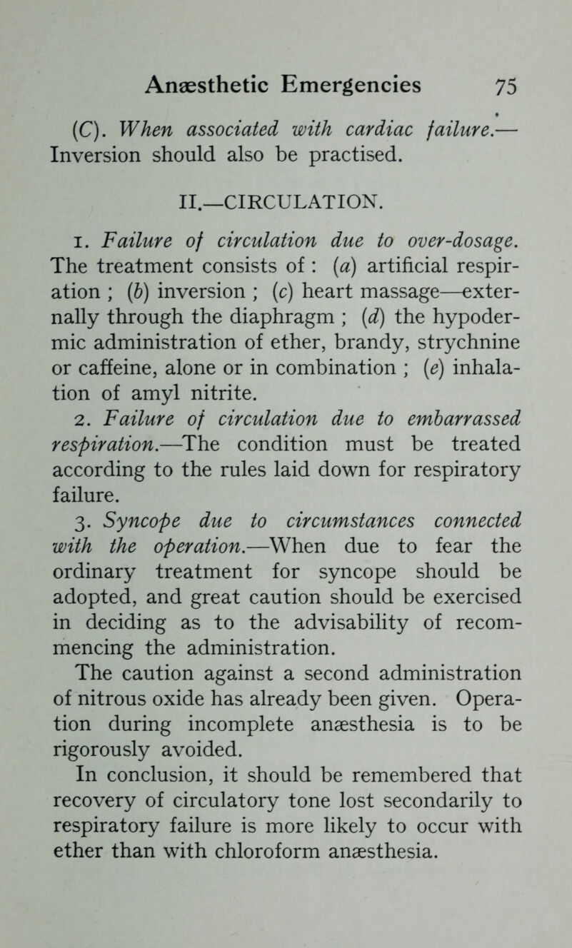 (C). When associated with cardiac failure.— Inversion should also be practised. II.—CIRCULATION. 1. Failure of circulation due to over-dosage. The treatment consists of : (a) artificial respir- ation ; (6) inversion ; {c) heart massage—exter- nally through the diaphragm ; (d) the hypoder- mic administration of ether, brandy, strychnine or caffeine, alone or in combination ; {e) inhala- tion of amyl nitrite. 2. Failure of circulation due to embarrassed respiration.—^The condition must be treated according to the rules laid down for respiratory failure. 3. Syncope due to circumstances connected with the operation.—When due to fear the ordinary treatment for syncope should be adopted, and great caution should be exercised in deciding as to the advisability of recom- mencing the administration. The caution against a second administration of nitrous oxide has already been given. Opera- tion during incomplete anaesthesia is to be rigorously avoided. In conclusion, it should be remembered that recovery of circulatory tone lost secondarily to respiratory failure is more likely to occur with ether than with chloroform anaesthesia.