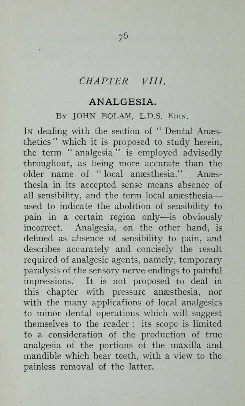 CHAPTER VIIL ANALGESIA. By JOHN BOLAM, L.D.S. Edin. In dealing with the section of '' Dental Anaes- thetics” which it is proposed to study herein, the term analgesia ” is employed advisedly throughout, as being more accurate than the older name of local anaesthesia.” Anaes- thesia in its accepted sense means absence of all sensibility, and the term local anaesthesia— used to indicate the abolition of sensibility to pain in a certain region only—is obviously incorrect. Analgesia, on the other hand, is defined as absence of sensibility to pain, and describes accurately and concisely the result required of analgesic agents, namely, temporary paralysis of the sensory nerve-endings to painful impressions. It is not proposed to deal in this chapter with pressure anaesthesia, nor with the many applications of local analgesics to minor dental operations which will suggest themselves to the reader : its scope is limited to a consideration of the production of true analgesia of the portions of the maxilla and mandible which bear teeth, with a view to the painless removal of the latter.
