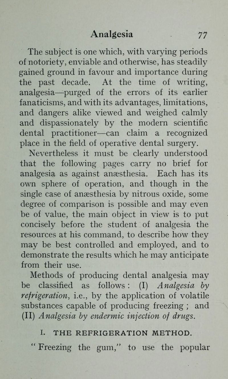 The subject is one which, with varying periods of notoriety, enviable and otherwise, has steadily gained ground in favour and importance during the past decade. At the time of writing, analgesia—-purged of the errors of its earlier fanaticisms, and with its advantages, limitations, and dangers alike viewed and weighed calmly and dispassionately by the modern scientific dental practitioner—can claim a recognized place in the field of operative dental surgery. Nevertheless it must be clearly understood that the following pages carry no brief for analgesia as against anaesthesia. Each has its own sphere of operation, and though in the single case of anaesthesia by nitrous oxide, some degree of comparison is possible and may even be of value, the main object in view is to put concisely before the student of analgesia the resources at his command, to describe how they may be best controlled and employed, and to demonstrate the results which he may anticipate from their use. Methods of producing dental analgesia may be classified as follows: (I) Analgesia by refrigeration, i.e., by the application of volatile substances capable of producing freezing ; and (II) Analgesia by endermic injection of drugs. I. THE REFRIGERATION METHOD. Freezing the gum,'' to use the popular