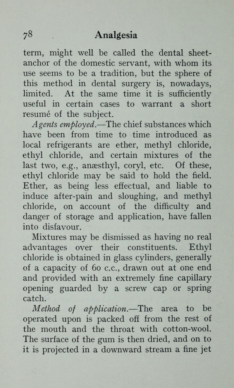 term, might well be called the dental sheet- anchor of the domestic servant, with whom its use seems to be a tradition, but the sphere of this method in dental surgery is, nowadays, limited. At the same time it is sufficiently useful in certain cases to warrant a short resume of the subject. Agents employed.—^The chief substances which have been from time to time introduced as local refrigerants are ether, methyl chloride, ethyl chloride, and certain mixtures of the last two, e.g., anaesthyl, coryl, etc. Of these, ethyl chloride may be said to hold the field. Ether, as being less effectual, and liable to induce after-pain and sloughing, and methyl chloride, on account of the difficulty and danger of storage and application, have fallen into disfavour. Mixtures may be dismissed as having no real advantages over their constituents. Ethyl chloride is obtained in glass cylinders, generally of a capacity of 6o c.c., drawn out at one end and provided with an extremely fine capillary opening guarded by a screw cap or spring catch. Method of application.—^The area to be operated upon is packed off from the rest of the mouth and the throat with cotton-wool. The surface of the gum is then dried, and on to it is projected in a downward stream a fine jet
