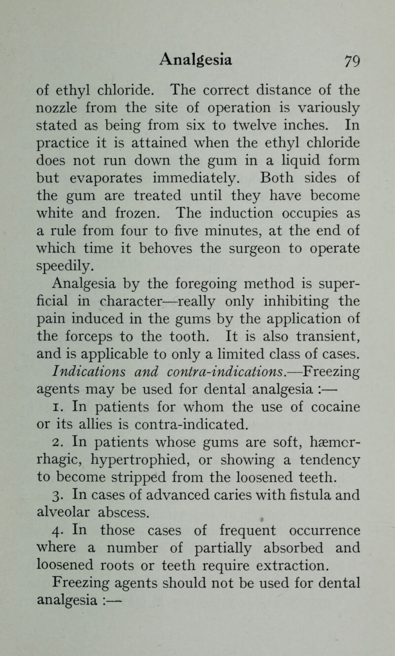 of ethyl chloride. The correct distance of the nozzle from the site of operation is variously stated as being from six to twelve inches. In practice it is attained when the ethyl chloride does not run down the gum in a liquid form but evaporates immediately. Both sides of the gum are treated until they have become white and frozen. The induction occupies as a rule from four to five minutes, at the end of which time it behoves the surgeon to operate speedily. Analgesia by the foregoing method is super- ficial in character—really only inhibiting the pain induced in the gums by the application of the forceps to the tooth. It is also transient, and is applicable to only a limited class of cases. Indications and contra-indications.—Freezing agents may be used for dental analgesia :— 1. In patients for whom the use of cocaine or its allies is contra-indicated. 2. In patients whose gums are soft, haemor- rhagic, hypertrophied, or showing a tendency to become stripped from the loosened teeth. 3. In cases of advanced caries with fistula and alveolar abscess. 4. In those cases of frequent occurrence where a number of partially absorbed and loosened roots or teeth require extraction. Freezing agents should not be used for dental analgesia :—