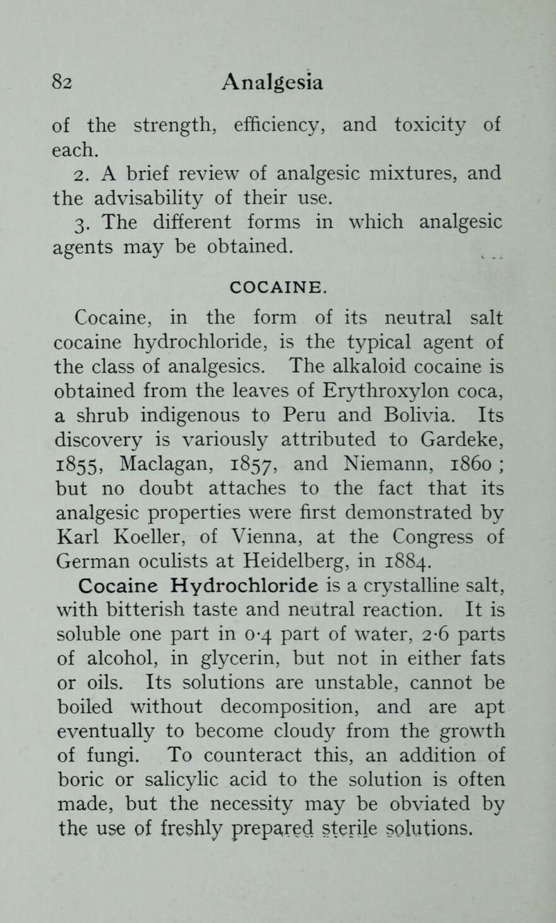 of the strength, efficiency, and toxicity of each. 2. A brief review of analgesic mixtures, and the advisability of their use. 3. The different forms in which analgesic agents may be obtained. COCAINE. Cocaine, in the form of its neutral salt cocaine hydrochloride, is the typical agent of the class of analgesics. The alkaloid cocaine is obtained from the leaves of Erythroxylon coca, a shrub indigenous to Peru and Bolivia. Its discovery is variously attributed to Gardeke, 1855, Maclagan, 1857, Niemann, i860 ; but no doubt attaches to the fact that its analgesic properties were first demonstrated by Karl Koeller, of Vienna, at the Congress of German oculists at Heidelberg, in 1884. Cocaine Hydrochloride is a crystalline salt, with bitterish taste and neutral reaction. It is soluble one part in 0*4 part of water, 2-6 parts of alcohol, in glycerin, but not in either fats or oils. Its solutions are unstable, cannot be boiled without decomposition, and are apt eventually to become cloudy from the growth of fungi. To counteract this, an addition of boric or salicylic acid to the solution is often made, but the necessity may be obviated by the use of freshly prepared sterile solutions.