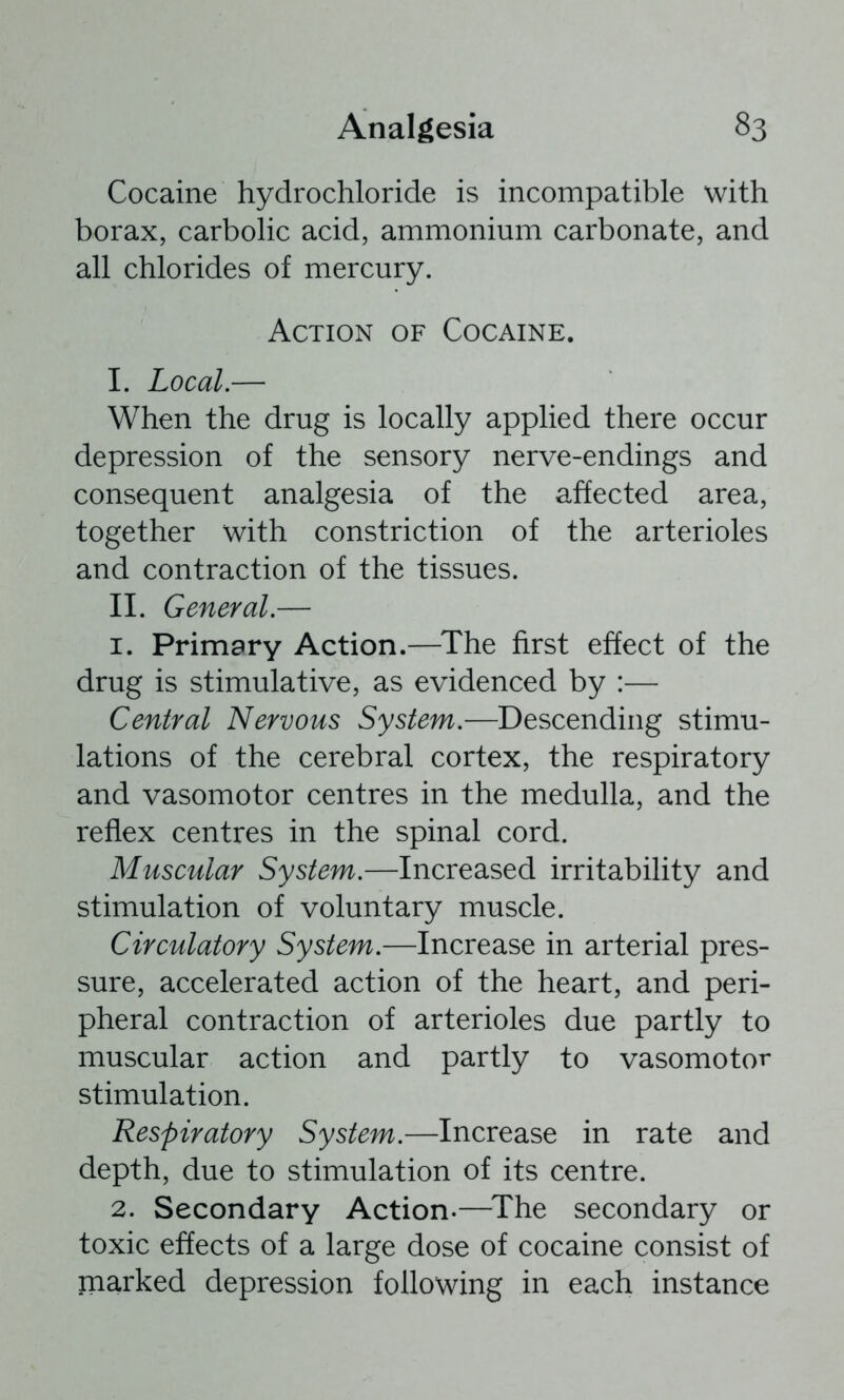 Cocaine hydrochloride is incompatible with borax, carbolic acid, ammonium carbonate, and all chlorides of mercury. Action of Cocaine. I. Local.— When the drug is locally applied there occur depression of the sensory nerve-endings and consequent analgesia of the affected area, together with constriction of the arterioles and contraction of the tissues. II. General.— 1. Primary Action.—^The first effect of the drug is stimulative, as evidenced by :— Central Nervous System.—Descending stimu- lations of the cerebral cortex, the respiratory and vasomotor centres in the medulla, and the reflex centres in the spinal cord. Muscular System.—Increased irritability and stimulation of voluntary muscle. Circulatory System.—Increase in arterial pres- sure, accelerated action of the heart, and peri- pheral contraction of arterioles due partly to muscular action and partly to vasomotor stimulation. Respiratory System.—Increase in rate and depth, due to stimulation of its centre. 2. Secondary Action.—^The secondary or toxic effects of a large dose of cocaine consist of marked depression following in each instance