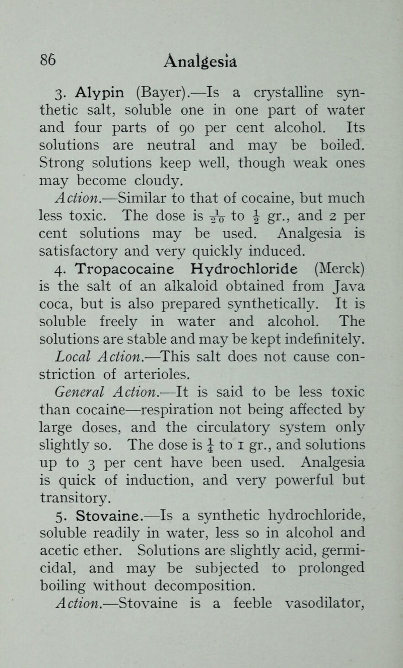 3. Alypin (Bayer).—Is a crystalline syn- thetic salt, soluble one in one part of water and four parts of 90 per cent alcohol. Its solutions are neutral and may be boiled. Strong solutions keep well, though weak ones may become cloudy. Action.—Similar to that of cocaine, but much less toxic. The dose is to J gr., and 2 per cent solutions may be used. Analgesia is satisfactory and very quickly induced. 4. Tropacocaine Hydrochloride (Merck) is the salt of an alkaloid obtained from Java coca, but is also prepared synthetically. It is soluble freely in water and alcohol. The solutions are stable and may be kept indefinitely. Local Action.—^This salt does not cause con- striction of arterioles. General Action.—It is said to be less toxic than cocaine—respiration not being affected by large doses, and the circulatory system only slightly so. The dose is | to i gr., and solutions up to 3 per cent have been used. Analgesia is quick of induction, and very powerful but transitory. 5. Stovaine.—Is a synthetic hydrochloride, soluble readily in water, less so in alcohol and acetic ether. Solutions are slightly acid, germi- cidal, and may be subjected to prolonged boiling without decomposition. Action.—Stovaine is a feeble vasodilator,