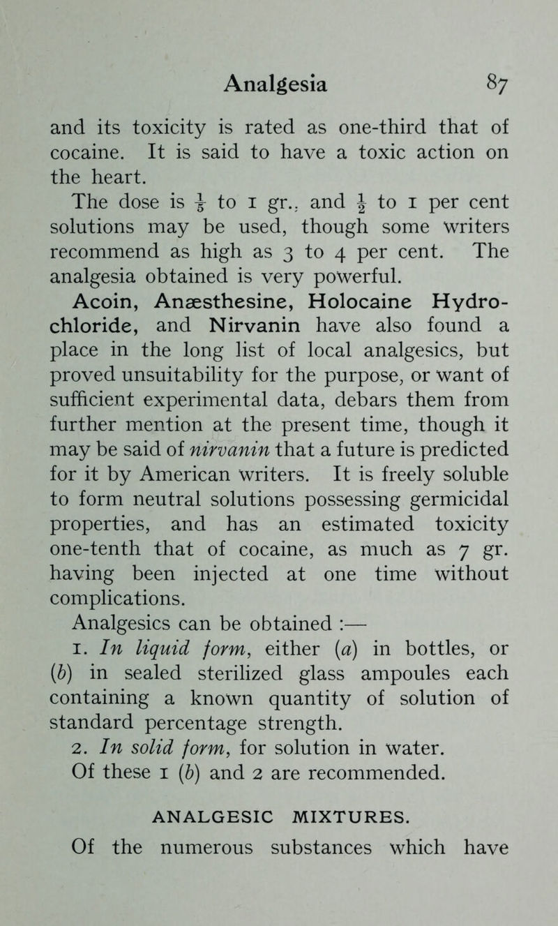 and its toxicity is rated as one-third that of cocaine. It is said to have a toxic action on the heart. The dose is ^ to i gr.. and | to i per cent solutions may be used, though some writers recommend as high as 3 to 4 per cent. The analgesia obtained is very powerful. Acoin, Ansesthesine, Holocaine Hydro- chloride, and Nirvanin have also found a place in the long list of local analgesics, but proved unsuitability for the purpose, or want of sufficient experimental data, debars them from further mention at the present time, though it may be said of nirvanin that a future is predicted for it by American writers. It is freely soluble to form neutral solutions possessing germicidal properties, and has an estimated toxicity one-tenth that of cocaine, as much as 7 gr. having been injected at one time without complications. Analgesics can be obtained :— 1. In liquid form, either {a) in bottles, or {b) in sealed sterilized glass ampoules each containing a known quantity of solution of standard percentage strength. 2. In solid form, for solution in water. Of these i [b] and 2 are recommended. ANALGESIC MIXTURES. Of the numerous substances which have