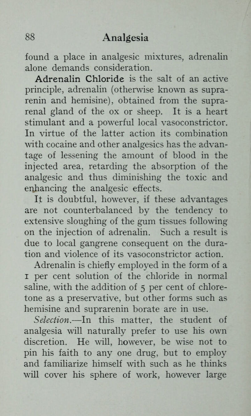 found a place in analgesic mixtures, adrenalin alone demands consideration. Adrenalin Chloride is the salt of an active principle, adrenalin (otherwise known as supra- renin and hemisine), obtained from the supra- renal gland of the ox or sheep. It is a heart stimulant and a powerful local vasoconstrictor. In virtue of the latter action its combination with cocaine and other analgesics has the advan- tage of lessening the amount of blood in the injected area, retarding the absorption of the analgesic and thus diminishing the toxic and erihancing the analgesic effects. It is doubtful, however, if these advantages are not counterbalanced by the tendency to extensive sloughing of the gum tissues following on the injection of adrenalin. Such a result is due to local gangrene consequent on the dura- tion and violence of its vasoconstrictor action. Adrenalin is chiefly employed in the form of a I per cent solution of the chloride in normal saline, with the addition of 5 per cent of chlore- tone as a preservative, but other forms such as hemisine and suprarenin borate are in use. Selection.—In this matter, the student of analgesia will naturally prefer to use his own discretion. He will, however, be wise not to pin his faith to any one drug, but to employ and familiarize himself with such as he thinks will cover his sphere of work, however large