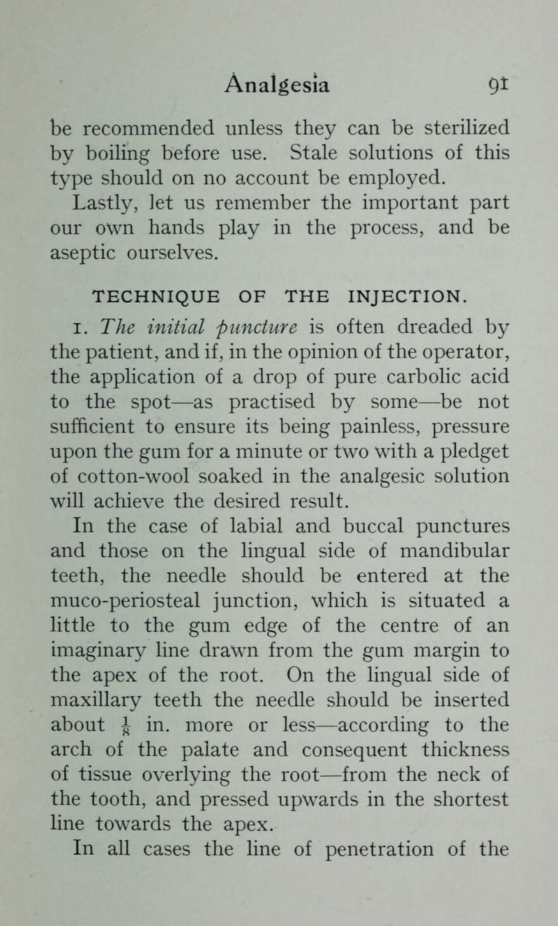 be recommended unless they can be sterilized by boiling before use. Stale solutions of this type should on no account be employed. Lastly, let us remember the important part our own hands play in the process, and be aseptic ourselves. TECHNIQUE OF THE INJECTION. I. The initial puncture is often dreaded by the patient, and if, in the opinion of the operator, the application of a drop of pure carbolic acid to the spot—as practised by some—be not sufficient to ensure its being painless, pressure upon the gum for a minute or two with a pledget of cotton-wool soaked in the analgesic solution will achieve the desired result. In the case of labial and buccal punctures and those on the lingual side of mandibular teeth, the needle should be entered at the muco-periosteal junction, which is situated a little to the gum edge of the centre of an imaginary line drawn from the gum margin to the apex of the root. On the lingual side of maxillary teeth the needle should be inserted about J in. more or less—according to the arch of the palate and consequent thickness of tissue overlying the root—from the neck of the tooth, and pressed upwards in the shortest line towards the apex. In all cases the line of penetration of the