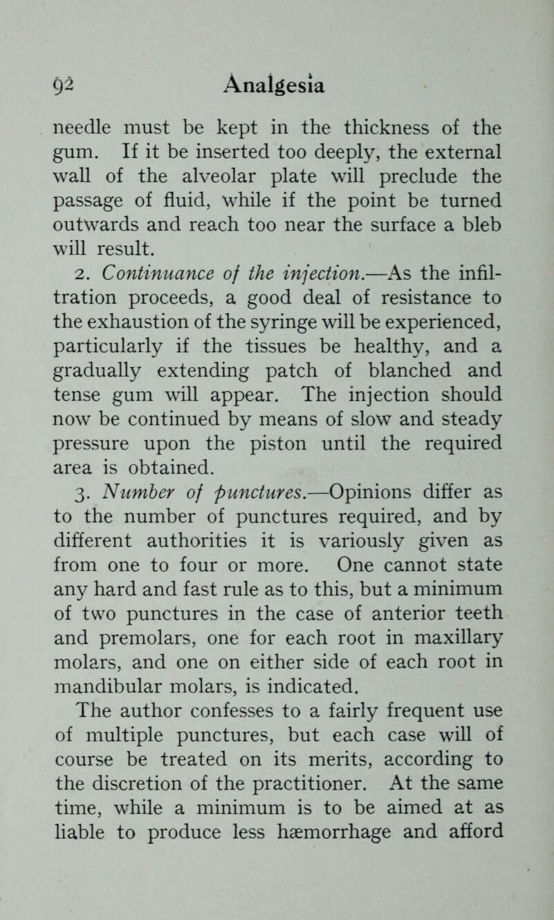 needle must be kept in the thickness of the gum. If it be inserted too deeply, the external wall of the alveolar plate will preclude the passage of fluid, while if the point be turned outwards and reach too near the surface a bleb will result. 2. Continuance of the injection.—As the infil- tration proceeds, a good deal of resistance to the exhaustion of the syringe will be experienced, particularly if the tissues be healthy, and a gradually extending patch of blanched and tense gum will appear. The injection should now be continued by means of slow and steady pressure upon the piston until the required area is obtained. 3. Number of punctures.—Opinions differ as to the number of punctures required, and by different authorities it is variously given as from one to four or more. One cannot state any hard and fast rule as to this, but a minimum of two punctures in the case of anterior teeth and premolars, one for each root in maxillary molars, and one on either side of each root in mandibular molars, is indicated. The author confesses to a fairly frequent use of multiple punctures, but each case will of course be treated on its merits, according to the discretion of the practitioner. At the same time, while a minimum is to be aimed at as liable to produce less haemorrhage and afford