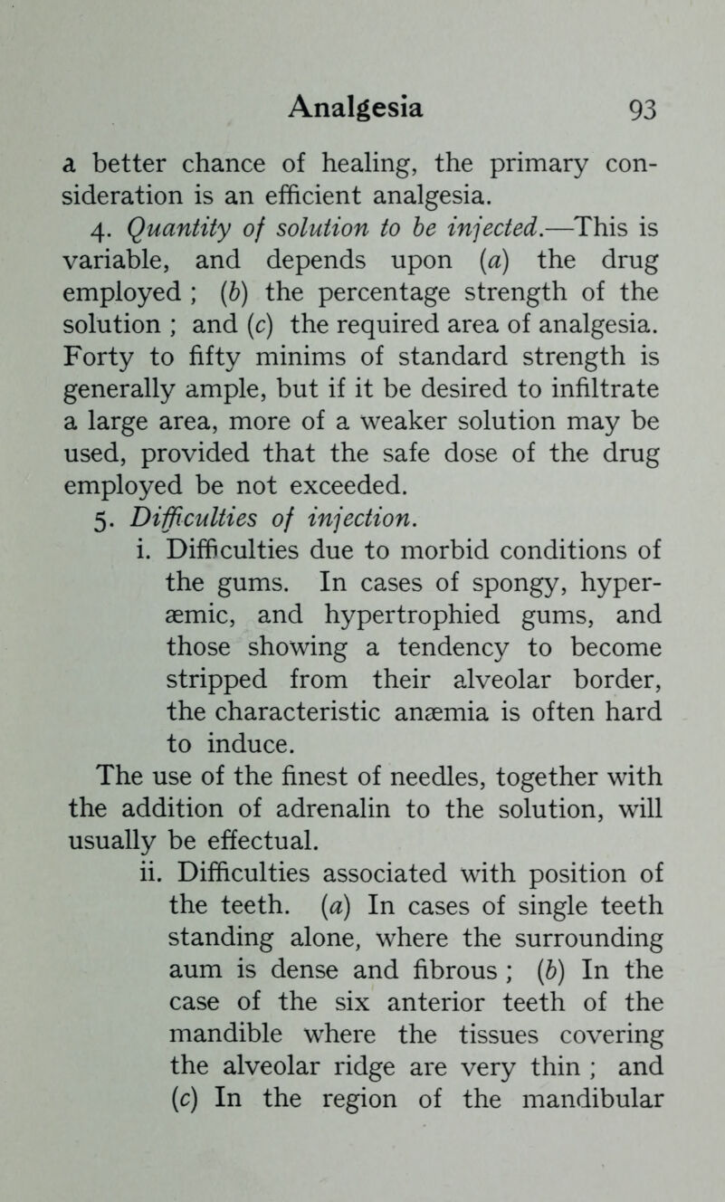 a better chance of healing, the primary con- sideration is an efficient analgesia. 4. Quantity of solution to he injected.—^This is variable, and depends upon {a) the drug employed ; (6) the percentage strength of the solution ; and (c) the required area of analgesia. Forty to fifty minims of standard strength is generally ample, but if it be desired to infiltrate a large area, more of a weaker solution may be used, provided that the safe dose of the drug employed be not exceeded. 5. Difflculties of injection. i. Difficulties due to morbid conditions of the gums. In cases of spongy, hyper- aemic, and hypertrophied gums, and those showing a tendency to become stripped from their alveolar border, the characteristic anaemia is often hard to induce. The use of the finest of needles, together with the addition of adrenalin to the solution, will usually be effectual. ii. Difficulties associated with position of the teeth, {a) In cases of single teeth standing alone, where the surrounding aum is dense and fibrous ; [b) In the case of the six anterior teeth of the mandible where the tissues covering the alveolar ridge are very thin ; and (c) In the region of the mandibular