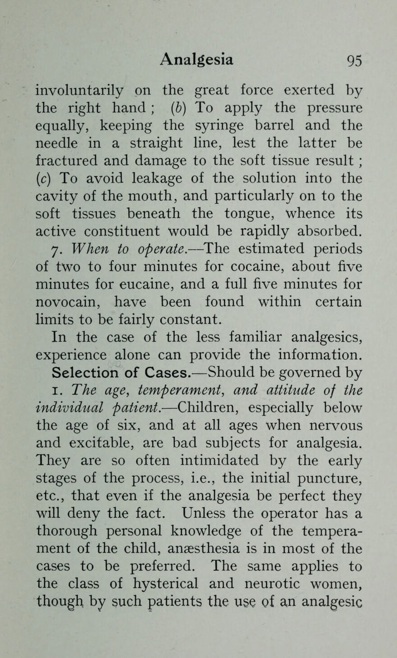 involuntarily on the great force exerted by the right hand; (b) To apply the pressure equally, keeping the syringe barrel and the needle in a straight line, lest the latter be fractured and damage to the soft tissue result ; (c) To avoid leakage of the solution into the cavity of the mouth, and particularly on to the soft tissues beneath the tongue, whence its active constituent would be rapidly absorbed. 7. When to operate.—^The estimated periods of two to four minutes for cocaine, about five minutes for eucaine, and a full five minutes for novocain, have been found within certain limits to be fairly constant. In the case of the less familiar analgesics, experience alone can provide the information. Selection of Cases.—Should be governed by I. The age, temperament, and attitude of the individual patient.—Children, especially below the age of six, and at all ages when nervous and excitable, are bad subjects for analgesia. They are so often intimidated by the early stages of the process, i.e., the initial puncture, etc., that even if the analgesia be perfect they will deny the fact. Unless the operator has a thorough personal knowledge of the tempera- ment of the child, anaesthesia is in most of the cases to be preferred. The same applies to the class of hysterical and neurotic women, though by such patients the use of an analgesic