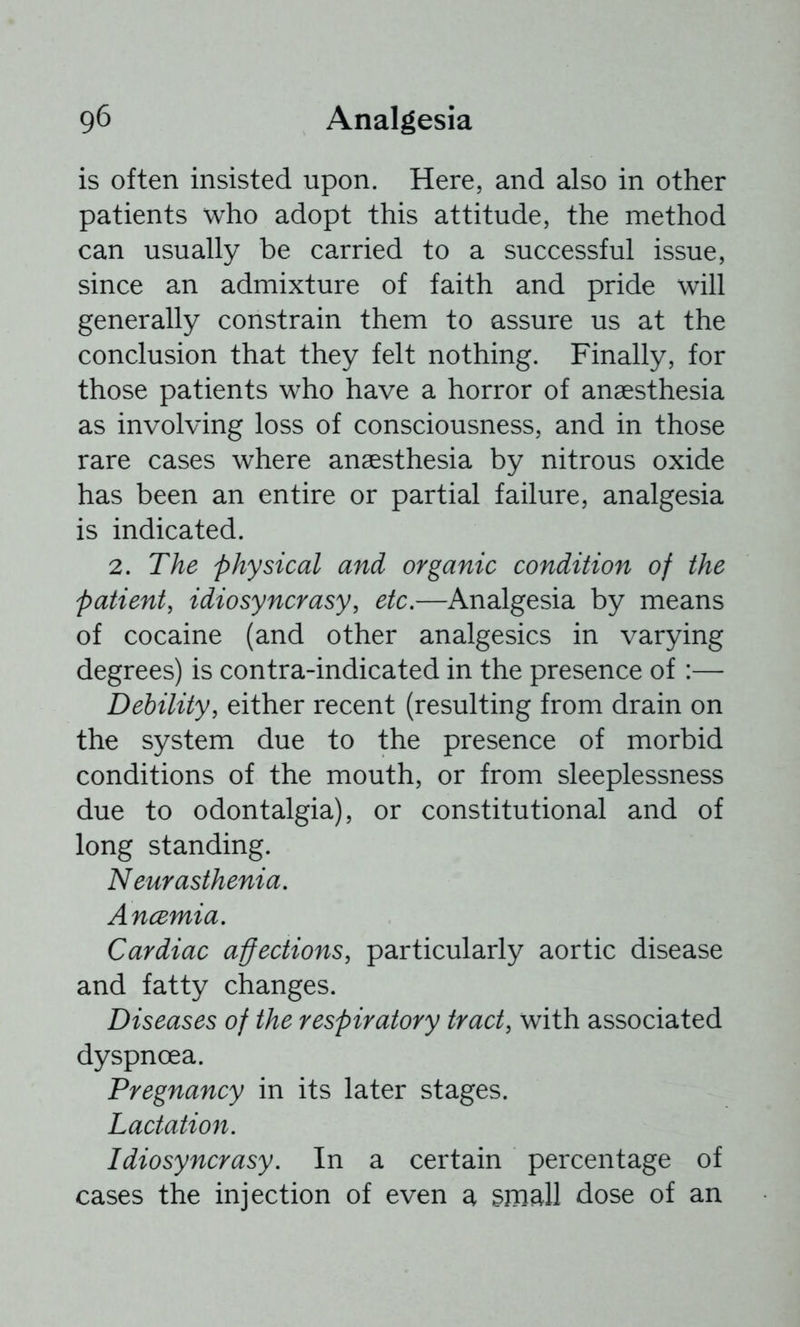 is often insisted upon. Here, and also in other patients who adopt this attitude, the method can usually be carried to a successful issue, since an admixture of faith and pride will generally constrain them to assure us at the conclusion that they felt nothing. Finally, for those patients who have a horror of anaesthesia as involving loss of consciousness, and in those rare cases where anaesthesia by nitrous oxide has been an entire or partial failure, analgesia is indicated. 2. The physical and organic condition of the patient, idiosyncrasy, etc.—Analgesia by means of cocaine (and other analgesics in varying degrees) is contra-indicated in the presence of :— Debility, either recent (resulting from drain on the system due to the presence of morbid conditions of the mouth, or from sleeplessness due to odontalgia), or constitutional and of long standing. N eur asthenia. Ancemia. Cardiac affections, particularly aortic disease and fatty changes. Diseases of the respiratory tract, with associated dyspnoea. Pregnancy in its later stages. Lactation. Idiosyncrasy. In a certain percentage of cases the injection of even a small dose of an