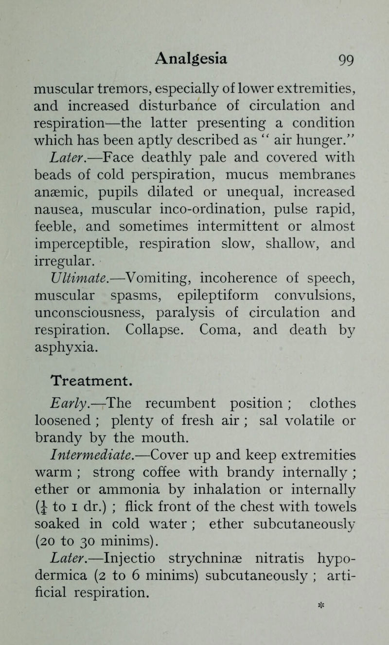 muscular tremors, especially of lower extremities, and increased disturbance of circulation and respiration—the latter presenting a condition which has been aptly described as '' air hunger/' Later.—Face deathly pale and covered with beads of cold perspiration, mucus membranes anaemic, pupils dilated or unequal, increased nausea, muscular inco-ordination, pulse rapid, feeble, and sometimes intermittent or almost imperceptible, respiration slow, shallow, and irregular. Ultimate.—Vomiting, incoherence of speech, muscular spasms, epileptiform convulsions, unconsciousness, paralysis of circulation and respiration. Collapse. Coma, and death by asphyxia. Treatment. Early.—^The recumbent position ; clothes loosened ; plenty of fresh air ; sal volatile or brandy by the mouth. Intermediate.—Cover up and keep extremities warm ; strong coffee with brandy internally ; ether or ammonia by inhalation or internally (J to I dr.) ; flick front of the chest with towels soaked in cold water ; ether subcutaneously (20 to 30 minims). Later.—Injectio strychninae nitratis hypo- dermica (2 to 6 minims) subcutaneously ; arti- ficial respiration.