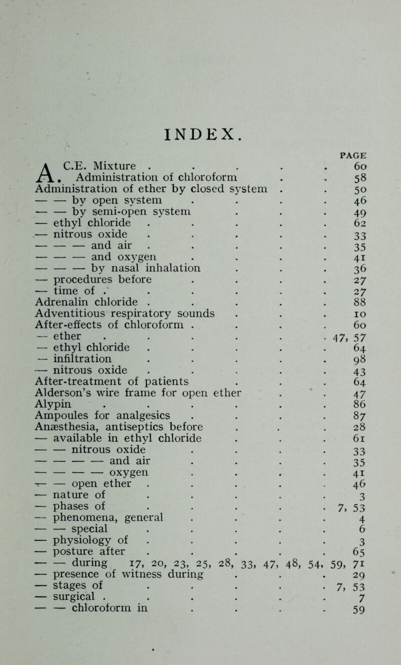 INDEX PAGE AC.E. Mixture . . . . .60 , Administration of chloroform . . 58 Administration of ether by closed system . . 50 by open system . . . .46 by semi-open system . . .49 — ethyl chloride . . . . .62 — nitrous oxide . - . . -33 and air . . . . -35 and oxygen . . . .41 by nasal inhalation . . .36 — procedures before . . . .27 — time of . . . . . .27 Adrenalin chloride . . . . .88 Adventitious respiratory sounds . . .10 After-effects of chloroform . . . .60 — ether . . . . . • 47, 57 — ethyl chloride . . . . .64 — infiltration . . . . .98 — nitrous oxide . . . . .43 After-treatment of patients . . .64 Alderson’s wire frame for open ether . * . 47 Alypin . . . . . .86 Ampoules for analgesics . . . .87 Anaesthesia, antiseptics before . . .28 — available in ethyl chloride . . .61 nitrous oxide . . . -33 and air . . . *35 oxygen . . . .41 -r- — open ether . . . . .46 — nature of ..... 3 — phases of . . . . • 7, 53 — phenomena, general .... 4 special ..... 6 — physiology of . . . . .3 — posture after . . . . .65 during 17, 20, 23, 25, 28, 33, 47, 48, 54, 59, 71 — presence of witness during . . .29 — stages of . . . . . 7, 53 — surgical ...... 7 chloroform in . . . .59