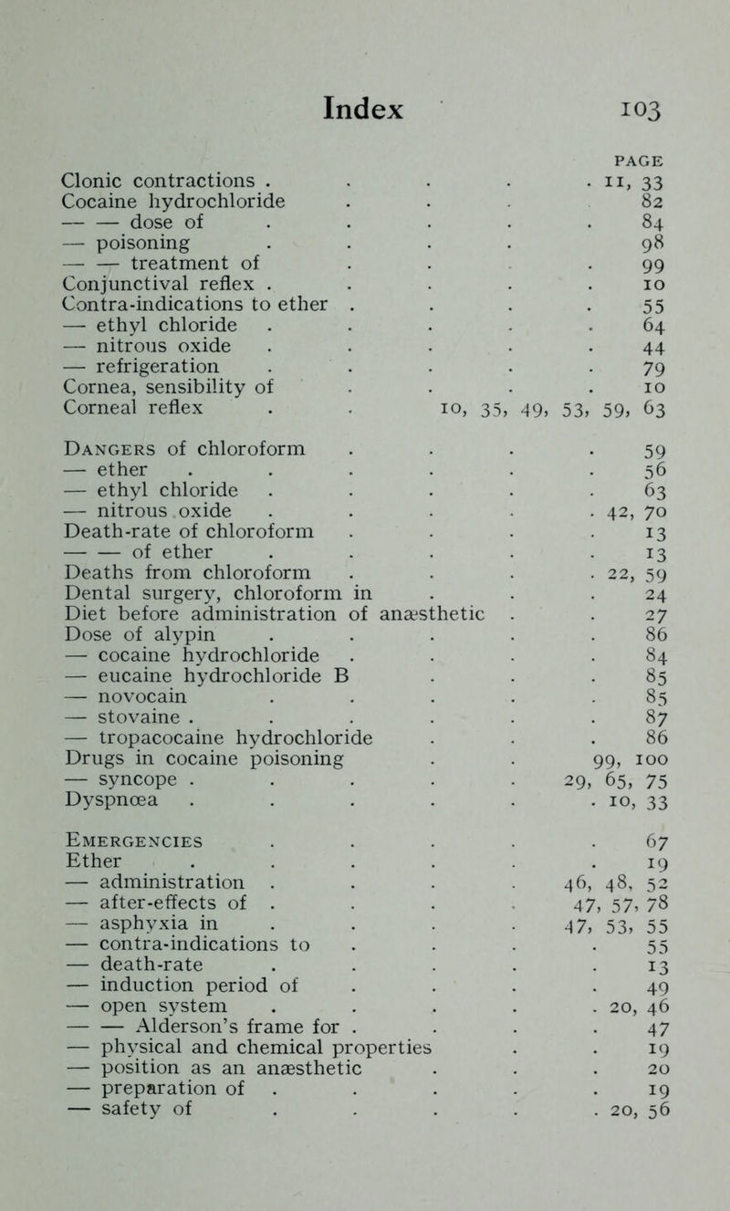 PAGE Clonic contractions . II, 33 Cocaine hydrochloride 82 dose of 84 — poisoning 98 — — treatment of 99 Conjunctival reflex . 10 Contra-indications to ether . 55 — ethyl chloride 64 — nitrous oxide 44 — refrigeration 79 Cornea, sensibility of 10 Corneal reflex 10, 35, 49, 53, 59, 63 Dangers of chloroform 59 — ether 56 — ethyl chloride 63 — nitrous oxide 42, 70 Death-rate of chloroform 13 of ether 13 Deaths from chloroform 22, 59 Dental surgery, chloroform in 24 Diet before administration of anaesthetic 27 Dose of alypin 86 — cocaine hydrochloride 84 — eucaine hydrochloride B 85 — novocain 85 — stovaine . 87 — tropacocaine hydrochloride 86 Drugs in cocaine poisoning 99, 100 — syncope . 29, 65, 75 Dyspnoea 10, 33 Emergencies 67 Ether 19 — administration . 46, 48, 52 — after-effects of . 47, 57, 78 — asphyxia in 4 7, 53, 55 — contra-indications to 55 — death-rate 13 — induction period of 49 — open system 20, 46 Alderson’s frame for . 47 — physical and chemical properties 19 — position as an anaesthetic 20 — preparation of 19 — safety of 20, 56