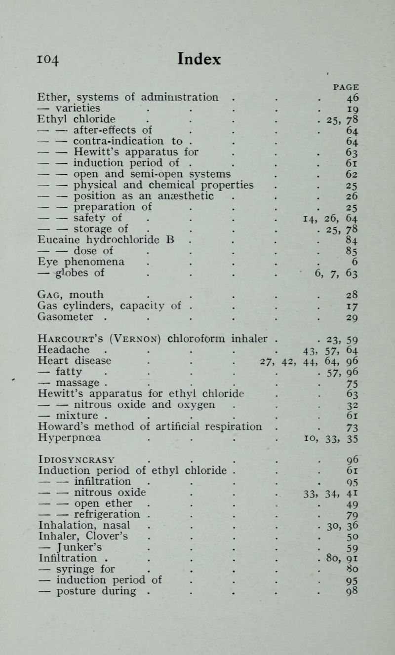 PAGE Ether, systems of administration . . .46 — varieties . . . . .19 Ethyl chloride ..... 25, 78 —• — after-effects of . . . .64 —- — contra-indication to . . . 64 Hewitt’s apparatus for . . . 63 induction period of . . . .61 open and semi-open systems . . 62 — — physical and chemical properties . . 25 — — position as an anaesthetic . . .26 — — preparation of . . . .25 — — safety of . . . .14, 26, 64 storage of . . . . • 25, 78 Eucaine hydrochloride B . . . .84 dose of . . . . .85 Eye phenomena ..... 6 — globes of . . . . 6, 7, 63 Gag, mouth . . . . .28 Gas cylinders, capacity of . . . .17 Gasometer . . . . . .29 Harcourt’s (Vernon) chloroform inhaler . . 23, 59 Headache . . . . .43, 57, 64 Heart disease . . . 27, 42, 44, 64, 96 — fatty . . . . . • 57i 96 — massage . . . . . -75 Hewitt’s apparatus for ethyl chloride . . 63 nitrous oxide and oxygen . . .32 — mixture . . . . . .61 Howard’s method of artificial respiration . . 73 Hyperpnoea . . . .10, 33, 35 Idiosyncrasy Induction period of ethyl chloride infiltration nitrous oxide open ether refrigeration . Inhalation, nasal Inhaler, Clover’s — Junker’s Infiltration . — syringe for — induction period of — posture during . 33 34: 96 61 95 41 49 79 30, 36 50 59 80, 91 80 95 98