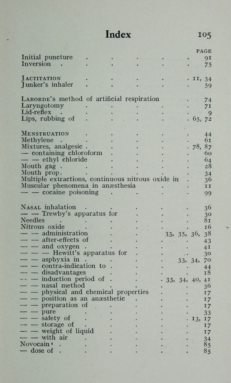 PAGE Initial puncture . . . . .91 Inversion . . . . . -75 Jactitation . . . . . ii, 34 Junker’s inhaler . . . . -59 Laborde’s method of artificial respiration . 74 Laryngotomy . . . . .71 Lid-reflex ...... 9 Lips, rubbing of . . . . . 65, 72 Menstruation . . . . .44 Methylene . . . . . .61 Mixtures, analgesic . . . . . 78, 87 — containing chloroform . . . .60 ethyl chloride . . . .64 Mouth gag . . . . . .28 Mouth prop. . . . . .34 Multiple extractions, continuous nitrous oxide in . 36 Muscular phenomena in anaesthesia . . ii cocaine poisoning . . . .99 Nasal inhalation . . . . -36 Trewby’s apparatus for . . • 30 Needles . . . . . .81 Nitrous oxide . . . . .16 administration . . 33, 35, 36, 38 — after-effects of . . . . 43 and oxygen . . . . .41 Hewitt’s apparatus for . . • 30 asphyxia in . . . • 33j 34, 70 contra-indication to . . . .44 disadvantages . . . .18 -- — induction period of . . . 33, 34, 40, 41 — — nasal method . . . .36 physical and chemical properties . . 17 position as an anaesthetic . . .17 preparation of . . . . .17 pure • • • • • 33 safety of . . . . . 13, 17 storage of . . . . .17 —” — weight of liquid . . . .17 — with air . . . . .34 Novocain^ . . . . . . 85 — dose of . . . . . .85