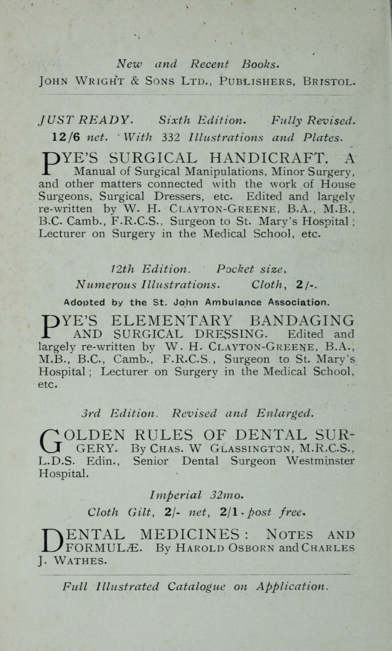 New and Recent Books. John Wright & Sons Ltd., Publishers, Bristol. JUST READY. Sixth Edition. Fully Revised. 12/6 net. ' With 332 Illustrations and Plates. YE’S SURGICAL HANDICRAFT. A Manual of Surgical Manipulations, Minor Surgery, and other matters connected with the work of House Surgeons, Surgical Dressers, etc. Edited and largely re-written by W. H. Ci.ayton-Greene, B.A., M.B., B.C. Camb., F.R.C.S., Surgeon to St. Mary’s Hospital ; Lecturer on Surgery in the Medical School, etc. Adopted by the St. John Ambulance Association. PYE’S ELEMENTARY BANDAGING AND SURGICAL DRESSING. Edited and largely re-written by W. H. Clayton-Greene, B.A., M.B., B.C., Camb., F.R.C.S., Surgeon to St. Mary’s Ho.spital; Lecturer on Surgery in the Medical School, etc. 3rd Edition. Revised and Enlarged. Golden rules of dental sur- gery. By Chas. W Glassington, M.R.C.S., L.D.S. Edin., Senior Dental Surgeon Westminster Hospital. Imperial 32mo. Cloth Gilt, 2/- net, 2j\.post free. Dental medicines : notes and FORMULiE. By Harold Osborn and Charles J. Wathes. 12th Edition. Pocket size. Numerous Illustrations. Clothe 2/-. Full Illustrated Catalogue on Application.