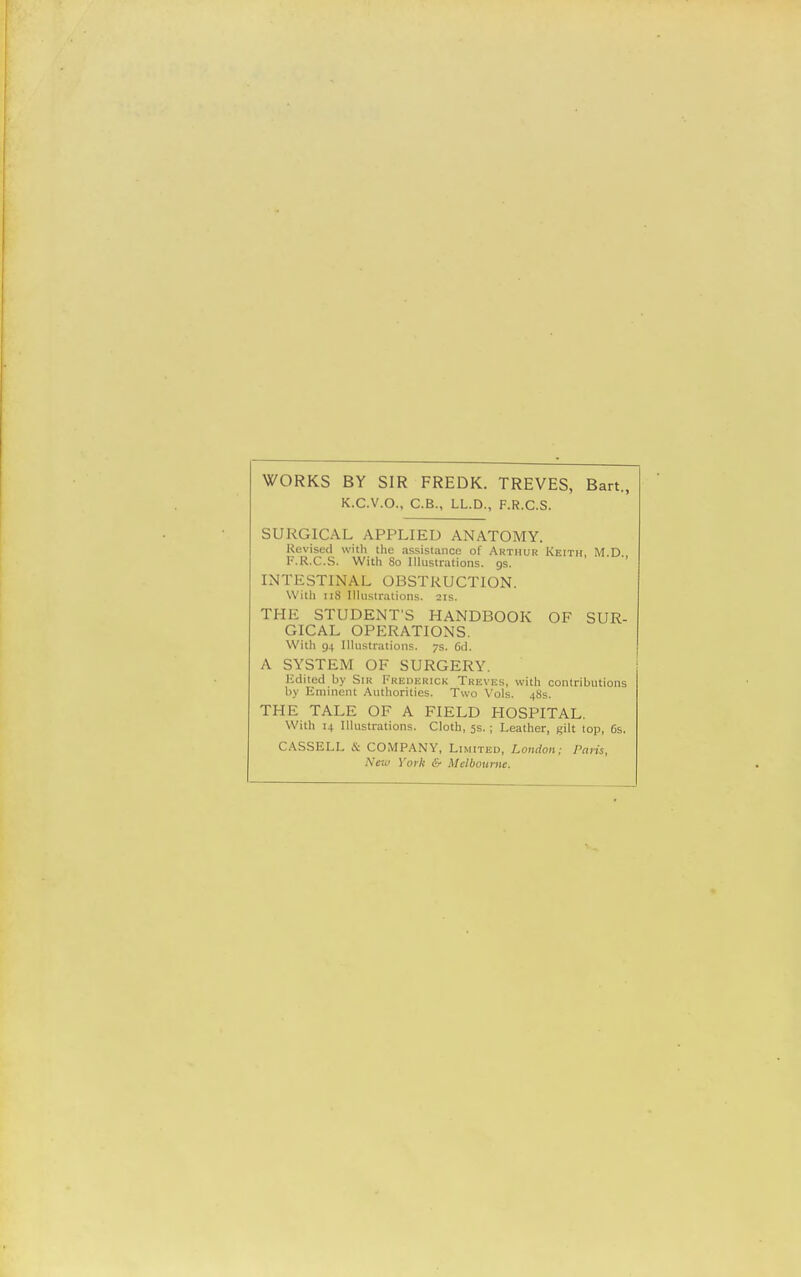 WORKS BY SIR FREDK. TREVES, Bart., K.C.V.O., C.B., LL.D., F.R.C.S. SURGICAL APPLIED ANATOMY. Revised with the assistance of Arthur Keith M D F.R.C.S. With 80 Illustrations, gs. INTESTINAL OBSTRUCTION. With 118 Illustrations. 21s. THE STUDENT'S HANDBOOK OF SUR- GICAL OPERATIONS. With 94 Illustrations. 7s. 6d. A SYSTEM OF SURGERY. Edited by Sir Frederick Treves, with contributions by Eminent Authorities. Two Vols. 48s. THE TALE OF A FIELD HOSPITAL. With 14 Illustrations. Cloth, 5s. ; Leather, gilt top, 6s. CASSELL & COMPANY, Limited, London; Paris, New York & Melbourne.