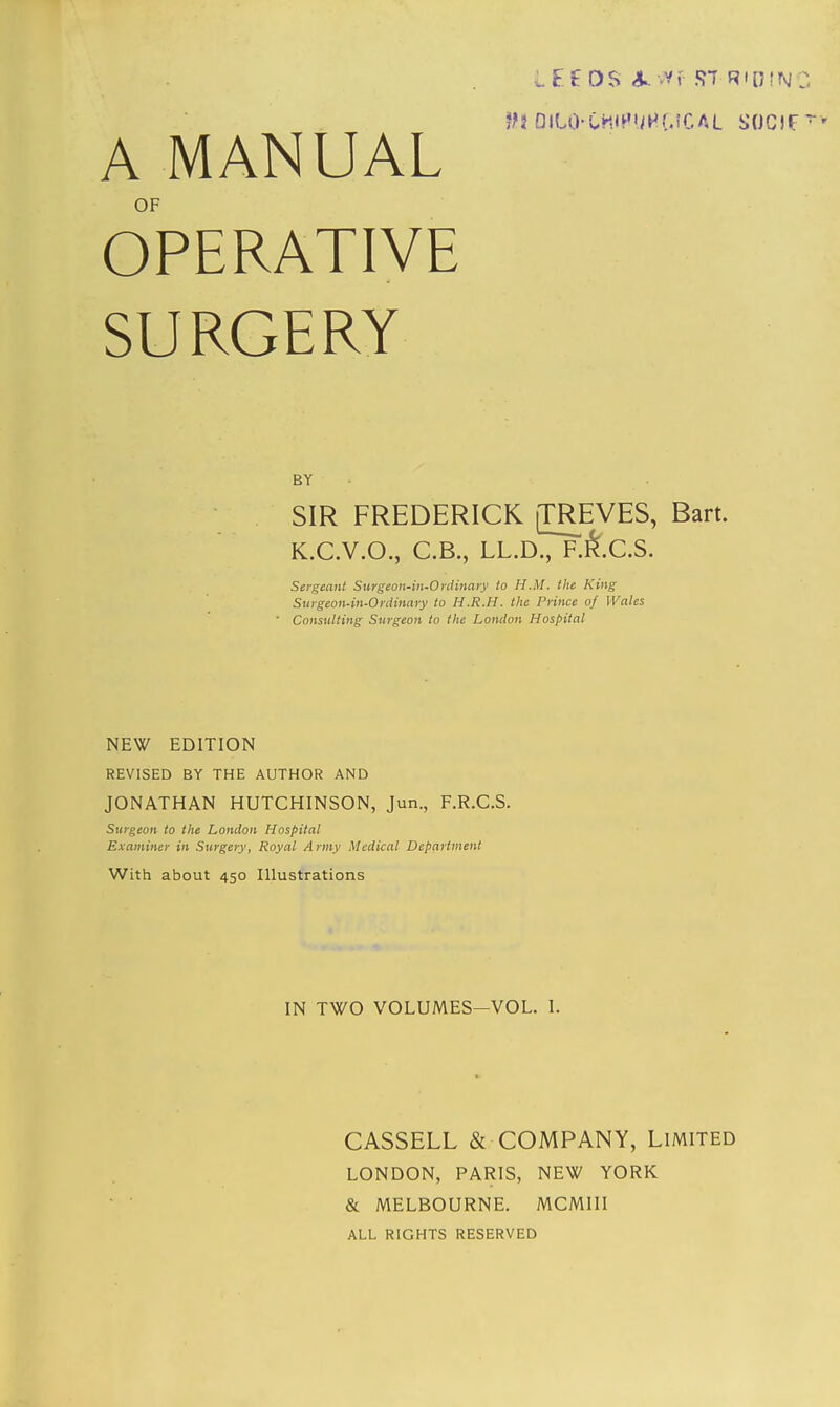 LEf OS ST RIDING IH DIUKMIPUHG&AL SOCJF ~' A MANUAL OF OPERATIVE SURGERY BY SIR FREDERICK [TREVES, Bart. K.C.V.O., C.B., LL.D., F.fcc.S. Sergeant Surgeon-in-Ordinary to H.M. the King Suygcon-in-0rdinary to H.R.H. the Prince of Wales ' Consulting Surgeon to the London Hospital NEW EDITION REVISED BY THE AUTHOR AND JONATHAN HUTCHINSON, Jun., F.R.C.S. Surgeon to the London Hospital Examiner in Surgery, Royal Army Medical Department With about 450 Illustrations IN TWO VOLUMES—VOL. 1. CASSELL & COMPANY, Limited LONDON, PARIS, NEW YORK & MELBOURNE. MCMIII ALL RIGHTS RESERVED