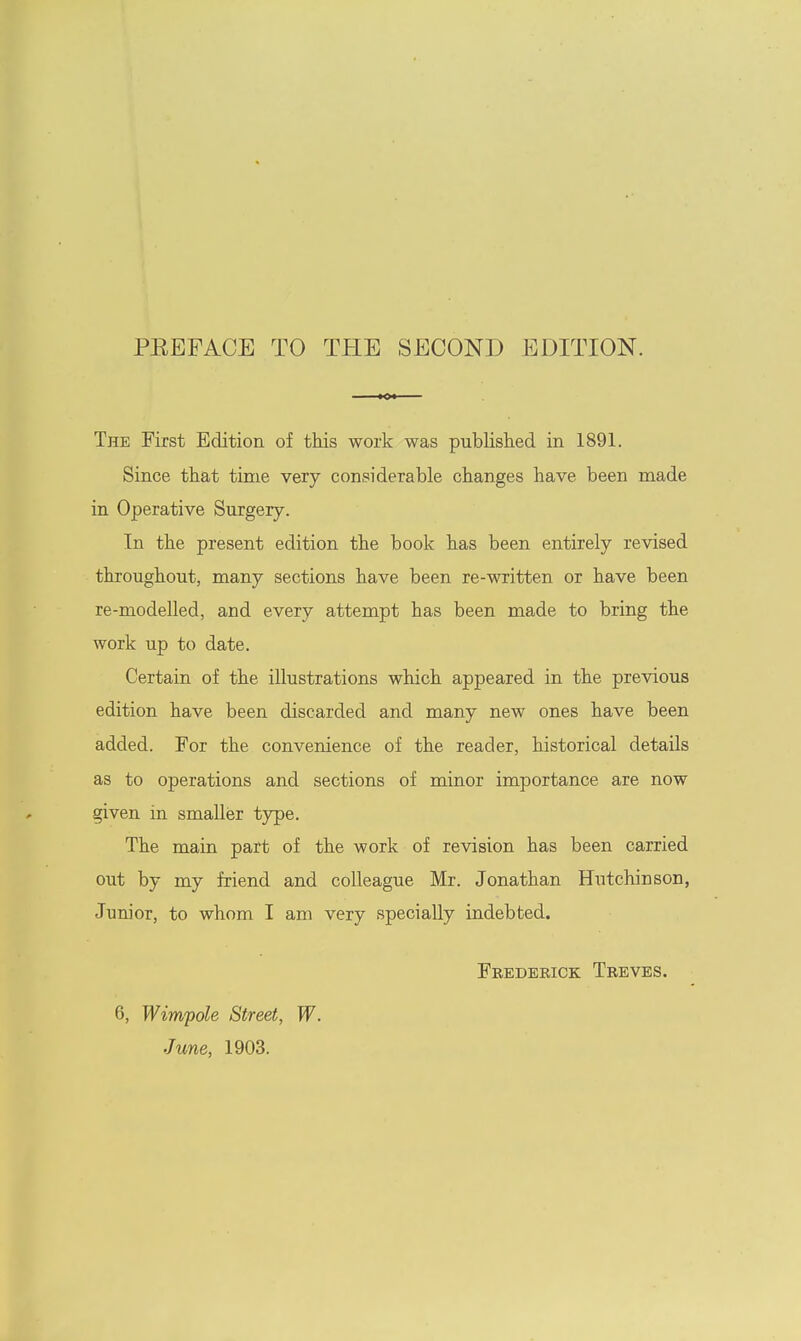 PEEFACE TO THE SECOND EDITION. The First Edition of this work was published in 1891. Since that time very considerable changes have been made in Operative Surgery. In the present edition the book has been entirely revised throughout, many sections have been re-written or have been re-modelled, and every attempt has been made to bring the work up to date. Certain of the illustrations which appeared in the previous edition have been discarded and many new ones have been added. For the convenience of the reader, historical details as to operations and sections of minor importance are now given in smaller type. The main part of the work of revision has been carried out by my friend and colleague Mr. Jonathan Hutchinson, Junior, to whom I am very specially indebted. Feedebick Tbeves. 6, Wimpole Street, W. June, 1903.