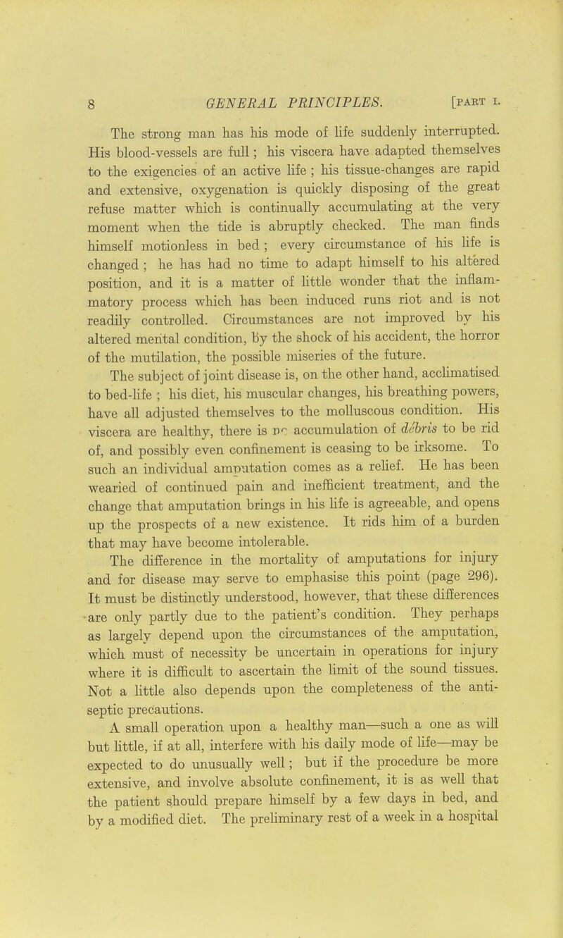 The strong man has his mode of life suddenly interrupted. His blood-vessels are full; his viscera have adapted themselves to the exigencies of an active life ; his tissue-changes are rapid and extensive, oxygenation is quickly disposing of the great refuse matter which is continually accumulating at the very moment when the tide is abruptly checked. The man finds himself motionless in bed ; every circumstance of his life is changed ; he has had no time to adapt himself to his altered position, and it is a matter of little wonder that the inflam- matory process which has been induced runs riot and is not readily controlled. Circumstances are not improved by his altered mental condition, by the shock of his accident, the horror of the mutilation, the possible miseries of the future. The subject of joint disease is, on the other hand, acclimatised to bed-life ; his diet, his muscular changes, his breathing powers, have all adjusted themselves to the molluscous condition. His viscera are healthy, there is accumulation of debris to be rid of, and possibly even confinement is ceasing to be irksome. To such an individual amputation comes as a relief. He has been wearied of continued pain and inefficient treatment, and the change that amputation brings in his life is agreeable, and opens up the prospects of a new existence. It rids him of a burden that may have become intolerable. The difference in the mortality of amputations for injury and for disease may serve to emphasise this point (page 296). It must be distinctly understood, however, that these differences •are only partly due to the patient's condition. They perhaps as largely depend upon the circumstances of the amputation, which must of necessity be uncertain in operations for injury where it is difficult to ascertain the limit of the sound tissues. Not a little also depends upon the completeness of the anti- septic precautions. A small operation upon a healthy man—such a one as will but little, if at all, interfere with his daily mode of life—may be expected to do unusually well; but if the procedure be more extensive, and involve absolute confinement, it is as well that the patient should prepare himself by a few days in bed, and by a modified diet. The preliminary rest of a week in a hospital