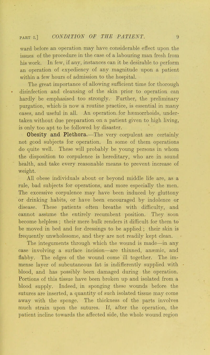 ward before an operation may have considerable effect upon the issues of the procedure in the case of a labouring man fresh from his work. In few, if any, instances can it be desirable to perform an operation of expediency of any magnitude upon a patient within a few hours of admission to the hospital. The great importance of allowing sufficient time for thorough disinfection and cleansing of the skin prior to operation can hardly be emphasised too strongly. Farther, the preliminary purgation, which is now a routine practice, is essential in many cases, and useful in all. An operation, for haemorrhoids, under- taken without due preparation on a patient given to high living, is only too apt to be followed by disaster. Obesity and Plethora.—The very corpulent are certainly not good subjects for operation. In some of them operations do quite well. These will probably be young persons in whom the disposition to corpulence is hereditary, who are in sound health, and take every reasonable means to prevent increase of weight. All obese hidividuals about or beyond middle life are, as a rule, bad subjects for operations, and more especially the men. The excessive corpulence may have been induced by gluttony or drinking habits, or have been encouraged by indolence or disease. These patients often breathe with difficulty, and cannot assume the entirely recumbent position. They soon become helpless ; their mere bulk renders it difficult for them to be moved in bed and for dressings to be applied ; their skin is frequently unwholesome, and they are not readily kept clean. The integuments through which the wound is made—in any case involving a surface incision—are thinned, anaemic, and flabby. The edges of the wound come ill together. The im- mense layer of subcutaneous fat is indifferently supplied with blood, and has possibly been damaged during the operation. Portions of this tissue have been broken up and isolated from a blood supply. Indeed, in sponging these wounds before the sutures are inserted, a quantity of such isolated tissue may come away with the sponge. The thickness of the parts involves much strain upon the sutures. If, after the operation, the patient incline towards the affected side, the whole wound region