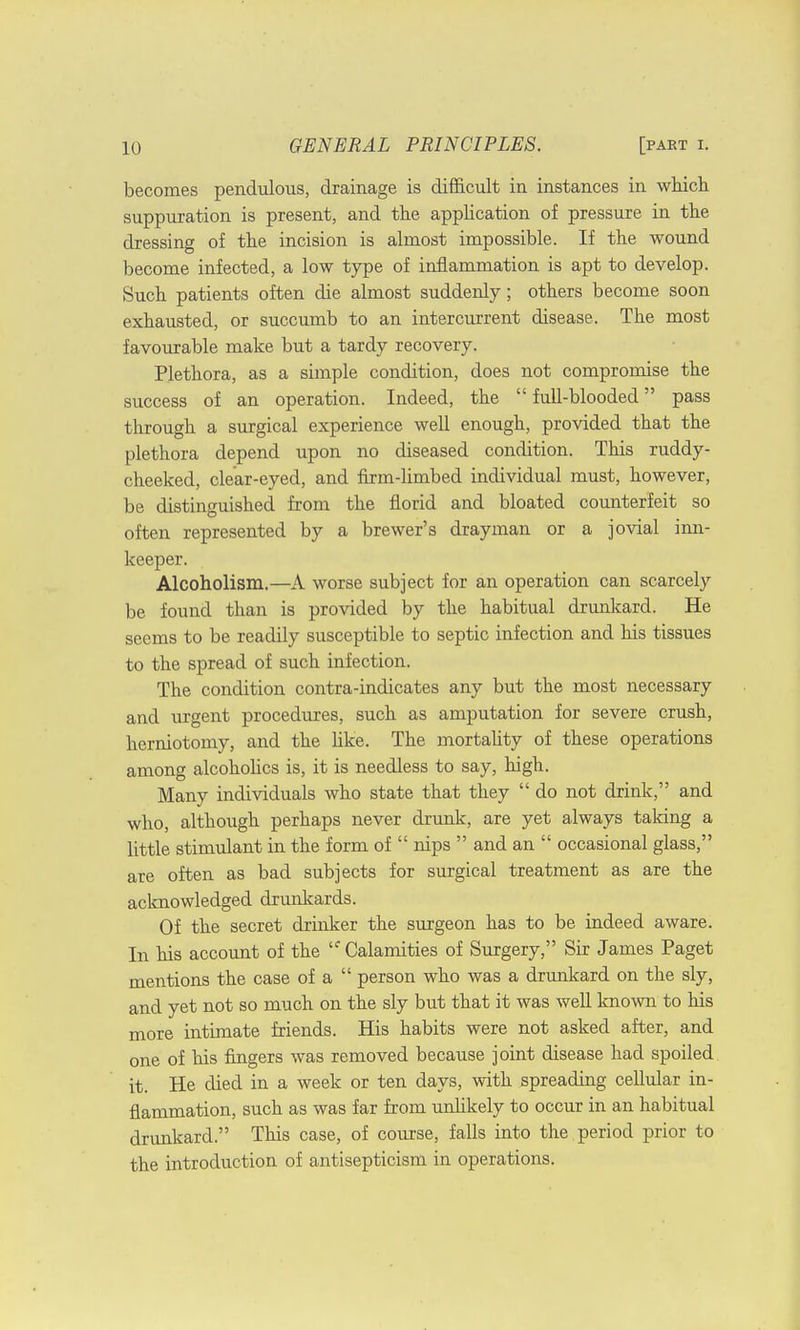 becomes pendulous, drainage is difficult in instances in which suppuration is present, and the application of pressure in the dressing of the incision is almost impossible. If the wound become infected, a low type of inflammation is apt to develop. Such patients often die almost suddenly; others become soon exhausted, or succumb to an intercurrent disease. The most favourable make but a tardy recovery. Plethora, as a simple condition, does not compromise the success of an operation. Indeed, the  full-blooded pass through a surgical experience well enough, provided that the plethora depend upon no diseased condition. This ruddy- cheeked, clear-eyed, and firm-limbed individual must, however, be distinguished from the florid and bloated counterfeit so often represented by a brewer's drayman or a jovial inn- keeper. Alcoholism.—A worse subject for an operation can scarcely be found than is provided by the habitual drunkard. He seems to be readily susceptible to septic infection and his tissues to the spread of such infection. The condition contra-indicates any but the most necessary and urgent procedures, such as amputation for severe crush, herniotomy, and the like. The mortality of these operations among alcoholics is, it is needless to say, high. Many individuals who state that they  do not drink, and who, although perhaps never drunk, are yet always taking a little stimulant in the form of  nips  and an  occasional glass, are often as bad subjects for surgical treatment as are the acknowledged drunkards. Of the secret drinker the surgeon has to be indeed aware. In his account of the Calamities of Surgery, Sir James Paget mentions the case of a  person who was a drunkard on the sly, and yet not so much on the sly but that it was well known to his more intimate friends. His habits were not asked after, and one of his fingers was removed because joint disease had spoiled it. He died in a week or ten days, with spreading cellular in- flammation, such as was far from unlikely to occur in an habitual drunkard. This case, of course, falls into the period prior to the introduction of antisepticism in operations.