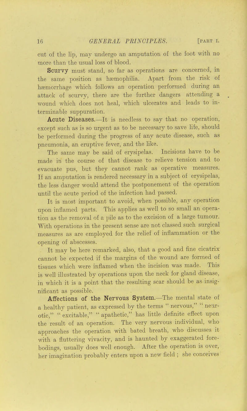 cut of the lip, may undergo an amputation of the foot with no more than the usual loss of blood. Scurvy must stand, so far as operations are concerned, in the same position as haemophilia. Apart from the risk of haemorrhage which follows an operation performed during an attack of scurvy, there are the further dangers attending a . wound which does not heal, which ulcerates and leads to in- terminable suppuration. Acute Diseases.—It is needless to say that no operation, except such as is so urgent as to be necessary to save life, should be performed during the progress of any acute disease, such as pneumonia, an eruptive fever, and the like. The. same may be said of erysipelas. Incisions have to be made in the course of that disease to relieve tension and to evacuate pus, but they cannot rank as operative measures. If an amputation is rendered necessary in a subject of erysipelas, the less danger would attend the postponement of the operation until the acute period of the infection had passed. It is most important to avoid, when possible, any operation upon inflamed parts. This applies as well to so small an opera- tion as the removal of a pile as to the excision of a large tumour. With operations in the present sense are not classed such surgical measures as are employed for the relief of inflammation or the opening of abscesses. It may be here remarked, also, that a good and fine cicatrix cannot be expected if the margins of the wound are formed of tissues which were inflamed when the incision was made. This is well illustrated by operations upon the neck for gland disease, in which it is a point that the resulting scar should be as insig- nificant as possible. Affections of the Nervous System.—The mental state of a healthy patient, as expressed by the terms  nervous,  neur- otic,  excitable,  apathetic, has little definite effect upon the result of an operation. The very nervous individual, who approaches the operation with bated breath, who discusses it with a fluttering vivacity, and is haunted by exaggerated fore- bodings, usually does well enough. After the operation is over, her imagination probably enters upon a new field ; she conceives