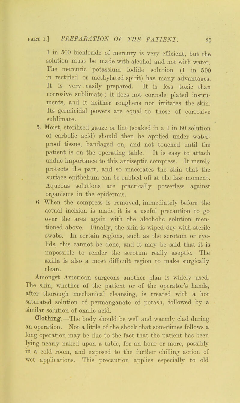 1 in 500 bichloride of mercury is very efficient, but the solution must be made with alcohol and not with water. The mercuric potassium iodide solution (1 in 500 in rectified or methylated spirit) has many advantages. It is very. easily prepared. It is less toxic than corrosive sublimate; it does not corrode plated instru- ments, and it neither roughens nor irritates the skin. Its germicidal powers are equal to those of corrosive sublimate. 5. Moist, sterilised gauze or lint (soaked in a 1 in 60 solution of carbolic acid) should then be applied under water- proof tissue, bandaged on, and not touched until the patient is on the operating table. It is easy to attach undue importance to this antiseptic compress. It merely protects the part, and so macerates the skin that the surface epithelium can be rubbed off at the last moment. Aqueous solutions are practically powerless against organisms in the epidermis. 6. When the compress is removed, immediately before the actual incision is made, it is a useful precaution to go over the area again with the alcoholic solution men- tioned above. Finally, the skin is wiped dry with sterile swabs. In certain regions, such as the scrotum or eye- lids, this cannot be done, and it may be said that it is impossible to render the scrotum really aseptic. The axilla is also a most difficult region to make surgically clean. Amongst American surgeons another plan is widely used. The skin, whether of the patient or of the operator's hands, after thorough mechanical cleansing, is treated with a hot saturated solution of permanganate of potash, followed by a similar solution of oxalic acid. Clothing.—The body should be well and warmly clad during an operation. Not a little of the shock that sometimes follows a long operation may be due to the fact that the patient has been lying nearly naked upon a table, for an hour or more, possibly in a cold room, and exposed to the further chilling action of wet applications. This precaution applies especially to old