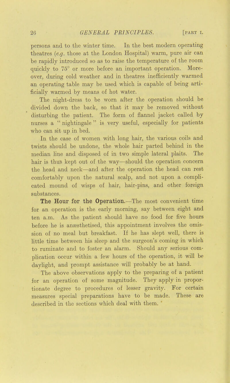 persons and to the winter time. In the best modern operating theatres (e.g. those at the London Hospital) warm, pure air can be rapidly introduced so as to raise the temperature of the room quickly to 75° or more before an important operation. More- over, during cold weather and in theatres inefficiently warmed an operating table may be used which is capable of being arti- ficially warmed by means of hot water. The night-dress to be worn after the operation should be divided down the back, so that it may be removed without disturbing the patient. The form of flannel jacket called by nurses a  nightingale  is very useful, especially for patients who can sit up in bed. In the case of women with long hair, the various coils and twists should be undone, the whole hair parted behind in the median line and disposed of in two simple lateral plaits. The hair is thus kept out of the way—should the operation concern the head and neck—and after the operation the head can rest comfortably upon the natural scalp, and not upon a compli- cated mound of wisps of hair, hair-pins, and other foreign substances. The Hour for the Operation.—The most convenient time for an operation is the early morning, say between eight and ten a.m. As the patient should have no food for five hours before he is anaesthetised, this appointment involves the omis- sion of no meal but breakfast. If he has slept well, there is little time between his sleep and the surgeon's coming in which to ruminate and to foster an alarm. Should any serious com- plication occur within a few horns of the operation, it will be daylight, and prompt assistance will probably be at hand. The above observations apply to the preparing of a patient for an operation of some magnitude. They apply in propor- tionate degree to procedures of lesser gravity. For certain measures special preparations have to be made. These are described in the sections which deal with them. '