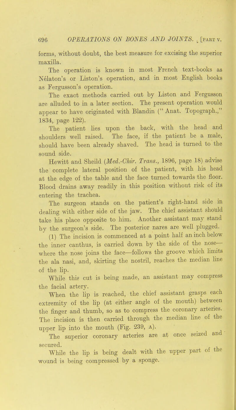 forms, without doubt, the best measure for excising the superior maxilla. The operation is known in most French text-books as Nekton's or Liston's operation, and in most English books as Fergusson's operation. The exact methods carried out by Liston and Fergusson are alluded to in a later section. The present operation would appear to have originated with Blandin ( Anat. Topograph., 1834, page 122). The patient lies upon the back, with the head and shoulders well raised. The face, if the patient be a male, should have been already shaved. The head is turned to the sound side. Hewitt and Sheild (Med.-Chir. Trans., 1896, page 18) advise the complete lateral position of the patient, with his head at the edge of the table and the face turned towards the floor. Blood drains away readily in this position without risk of its entering the trachea. The surgeon stands on the patient's right-hand side in dealing with either side of the jaw. The chief assistant should take his place opposite to him. Another assistant may stand by the surgeon's side. The posterior nares are well plugged. (1) The incision is commenced at a point half an inch below the inner canthus, is carried down by the side of the nose- where the nose joins the face—follows the groove which limits the ala nasi, and, skirting the nostril, reaches the median line of the lip. While this cut is being made, an assistant may compress the facial artery. When the Up is reached, the chief assistant grasps each extremity of the Hp (at either angle of the mouth) between the finger and thumb, so as to compress the coronary arteries. The incision is then carried through the median fine of the upper hp into the mouth (Fig. 239, a). The superior coronary arteries are at once seized and secured. While the lip is being dealt with the upper part of the wound is being compressed by a sponge.