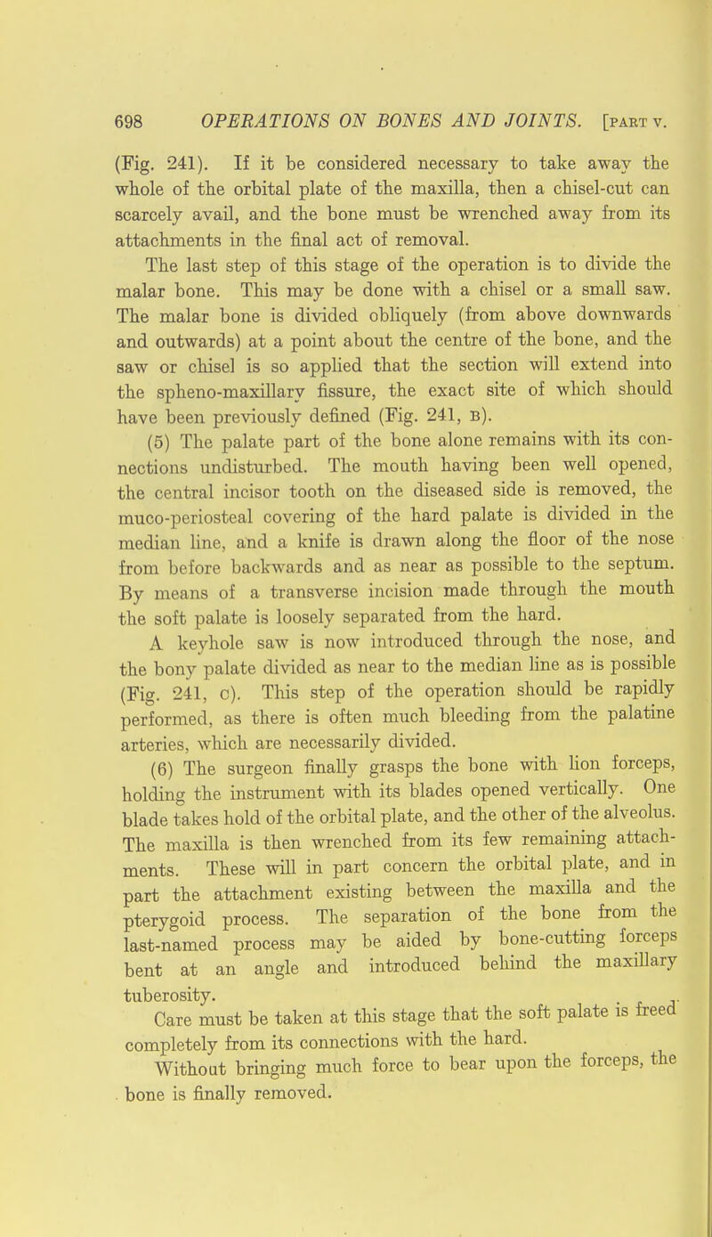 (Fig. 241). If it be considered necessary to take away the whole of the orbital plate of the maxilla, then a chisel-cut can scarcely avail, and the bone must be wrenched away from its attachments in the final act of removal. The last step of this stage of the operation is to divide the malar bone. This may be done with a chisel or a small saw. The malar bone is divided obliquely (from above downwards and outwards) at a point about the centre of the bone, and the saw or chisel is so applied that the section will extend into the spheno-maxillary fissure, the exact site of which should have been previously defined (Fig. 241, b). (5) The palate part of the bone alone remains with its con- nections undisturbed. The mouth having been well opened, the central incisor tooth on the diseased side is removed, the muco-periosteal covering of the hard palate is divided in the median line, and a knife is drawn along the floor of the nose from before backwards and as near as possible to the septum. By means of a transverse incision made through the mouth the soft palate is loosely separated from the hard. A keyhole saw is now introduced through the nose, and the bony palate divided as near to the median line as is possible (Fig. 241, c). This step of the operation should be rapidly performed, as there is often much bleeding from the palatine arteries, which are necessarily divided. (6) The surgeon finally grasps the bone with Hon forceps, holding the instrument with its blades opened vertically. One blade takes hold of the orbital plate, and the other of the alveolus. The maxilla is then wrenched from its few remaining attach- ments. These will in part concern the orbital plate, and in part the attachment existing between the maxilla and the pterygoid process. The separation of the bone from the last-named process may be aided by bone-cutting forceps bent at an angle and introduced behind the maxillary tuberosity. Care must be taken at this stage that the soft palate is freed completely from its connections with the hard. Without bringing much force to bear upon the forceps, the . bone is finally removed.