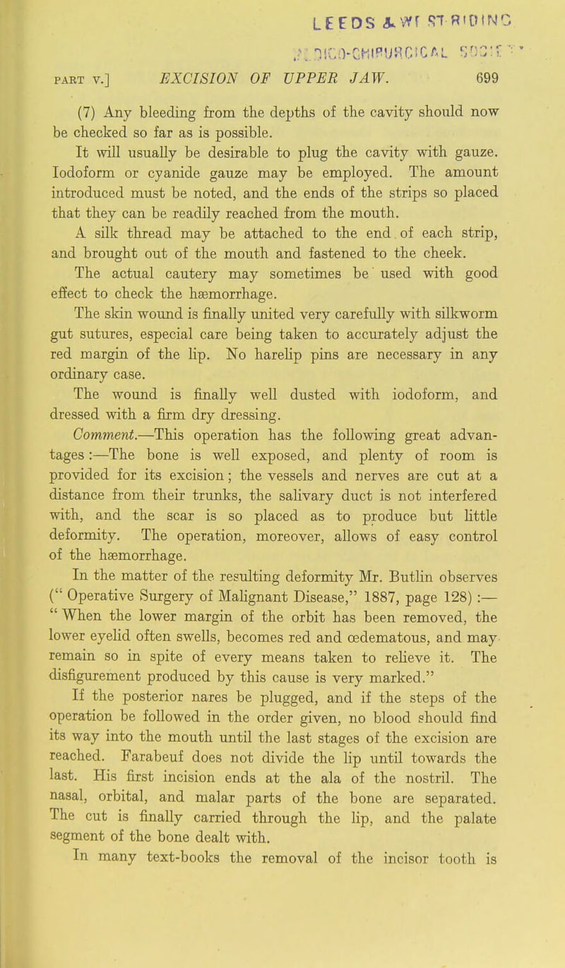 LE£DS AWf STRIDING IH DICO-GHlPURCrCAL SOSI? part v.] EXCISION OF UPPER JAW. 699 (7) Any bleeding from the depths of the cavity should now be checked so far as is possible. It will usually be desirable to plug the cavity with gauze. Iodoform or cyanide gauze may be employed. The amount introduced must be noted, and the ends of the strips so placed that they can be readily reached from the mouth. A silk thread may be attached to the end. of each strip, and brought out of the mouth and fastened to the cheek. The actual cautery may sometimes be' used with good effect to check the haemorrhage. The skin wound is finally united very carefully with silkworm gut sutures, especial care being taken to accurately adjust the red margin of the lip. No harelip pins are necessary in any ordinary case. The wound is finally well dusted with iodoform, and dressed with a firm dry dressing. Comment.—This operation has the following great advan- tages :—The bone is well exposed, and plenty of room is provided for its excision; the vessels and nerves are cut at a distance from their trunks, the salivary duct is not interfered with, and the scar is so placed as to produce but little deformity. The operation, moreover, allows of easy control of the haemorrhage. In the matter of the resulting deformity Mr. Butlin observes ( Operative Surgery of Mabgnant Disease, 1887, page 128) :—  When the lower margin of the orbit has been removed, the lower eyelid often swells, becomes red and cedematous, and may remain so in spite of every means taken to rebeve it. The disfigurement produced by this cause is very marked. If the posterior nares be plugged, and if the steps of the operation be followed in the order given, no blood should find its way into the mouth until the last stages of the excision are reached. Farabeuf does not divide the lip until towards the last. His first incision ends at the ala of the nostril. The nasal, orbital, and malar parts of the bone are separated. The cut is finally carried through the lip, and the palate segment of the bone dealt with. In many text-books the removal of the incisor tooth is