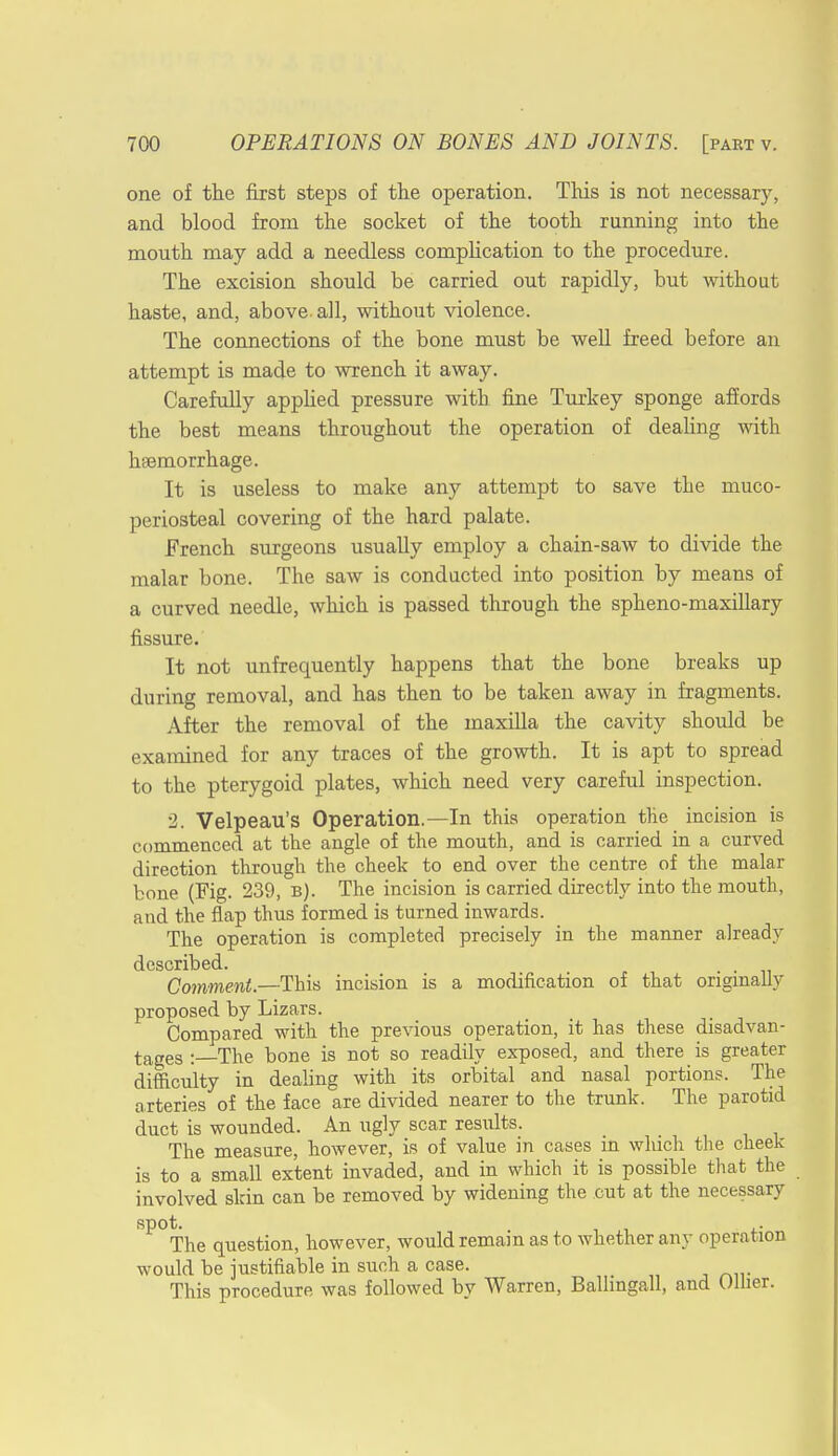 one of the first steps of the operation. This is not necessary, and blood from the socket of the tooth running into the mouth may add a needless complication to the procedure. The excision should be carried out rapidly, but without haste, and, above, all, without violence. The connections of the bone must be well freed before an attempt is made to wrench it away. Carefully applied pressure with fine Turkey sponge affords the best means throughout the operation of dealing with haemorrhage. It is useless to make any attempt to save the muco- periosteal covering of the hard palate. French surgeons usually employ a chain-saw to divide the malar bone. The saw is conducted into position by means of a curved needle, which is passed through the spheno-maxillary fissure. It not unfrequently happens that the bone breaks up during removal, and has then to be taken away in fragments. After the removal of the maxilla the cavity should be examined for any traces of the growth. It is apt to spread to the pterygoid plates, which need very careful inspection. 2. Velpeau's Operation.—In this operation the incision is commenced at the angle of the mouth, and is carried in a curved direction through the cheek to end over the centre of the malar bone (Fig. 239, b). The incision is carried directly into the mouth, and the flap thus formed is turned inwards. The operation is completed precisely in the manner already described. , . Comment.—This incision is a modification of that originally proposed by Lizars. Compared with the previous operation, it has these disadvan- tages : The bone is not so readily exposed, and there is greater difficulty in dealing with its orbital and nasal portions. The arteries of the face are divided nearer to the trunk. The parotid duct is wounded. An ugly scar results. The measure, however, is of value in cases in which the cheek is to a small extent invaded, and in which it is possible that the involved skin can be removed by widening the cut at the necessary spot. , The question, however, would remain as to whether any operation would be justifiable in such a case. This procedure was followed by Warren, Ballingall, and Oilier.