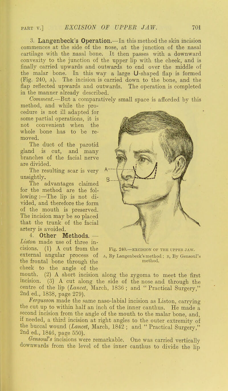 3. Langenbeck's Operation.—In this method the skin incision commences at the side of the nose, at the junction of the nasal cartilage with the nasal bone. It then passes with a downward convexity to the junction of the upper Up with the cheek, and is finally carried upwards and outwards to end over the middle of the malar bone. In this way a large U-shaped flap is formed (Fig. 240, a). The incision is carried down to the bone, and the flap reflected upwards and outwards. The operation is completed in the manner already described. Comment.—But a comparatively small space is afforded by this method, and while the pro- cedure is not ill adapted for some partial operations, it is not convenient when the whole bone has to be re- moved. The duct of the parotid gland is cut, and many branches of the facial nerve are divided. The resulting scar is very unsightly. The advantages claimed for the method are the fol- lowing :—The hp is not di- vided, and therefore the form of the mouth is preserved. The incision may be so placed that the trunk of the facial artery is avoided. 4. Other Methods. — Liston made use of three in- cisions. (1) A cut from the external angular process of a, By Langenbeck's method ; b, By Gensoul's the frontal bone through the method, cheek to the angle of the mouth. (2) A short incision along the zygoma to meet the first incision. (3) A cut along the side of the nose and through the centre of the lip {Lancet, March, 1836; and Practical Surgery, 2nd ed., 1838, page 279). Fergusson made the same naso-labial incision as Liston, carrying the cut up to within half an inch of the inner canthus. He made a second incision from the angle of the mouth to the malar bone, and, if needed, a third incision at right angles to the outer extremity of the buccal wound (Lancet, March, 1842 ; and  Practical Surgerv  2nd ed., 184G, page 550). GensouVs incisions were remarkable. One was carried vertically downwards from the level of the inner canthus to divide the lip Fig. 240.—EXCISION OF THE UPPER JAW.