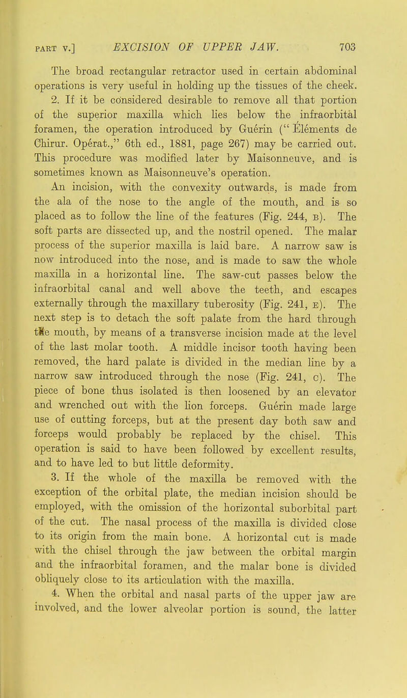 The broad rectangular retractor used in certain abdominal operations is very useful in holding up the tissues of the cheek. 2. If it be considered desirable to remove all that portion of the superior maxilla which lies below the infraorbital foramen, the operation introduced by Guerin ( Elements de Chirur. Operat., 6th ed., 1881, page 267) may be carried out. This procedure was modified later by Maisonneuve, and is sometimes known as Maisonneuve's operation. An incision, with the convexity outwards, is made from the ala of the nose to the angle of the mouth, and is so placed as to follow the fine of the features (Fig. 244, b). The soft parts are dissected up, and the nostril opened. The malar process of the superior maxilla is laid bare. A narrow saw is now introduced into the nose, and is made to saw the whole maxilla in a horizontal line. The saw-cut passes below the infraorbital canal and well above the teeth, and escapes externally through the maxillary tuberosity (Fig. 241, e). The next step is to detach the soft palate from the hard through tKe mouth, by means of a transverse incision made at the level of the last molar tooth. A middle incisor tooth having been removed, the hard palate is divided in the median fine by a narrow saw introduced through the nose (Fig. 241, c). The piece of bone thus isolated is then loosened by an elevator and wrenched out with the Hon forceps. Guerin made large use of cutting forceps, but at the present day both saw and forceps would probably be replaced by the chisel. This operation is said to have been followed by excellent results, and to have led to but little deformity. 3. If the whole of the maxilla be removed with the exception of the orbital plate, the median incision should be employed, with the omission of the horizontal suborbital part of the cut. The nasal process of the maxilla is divided close to its origin from the main bone. A horizontal cut is made with the chisel through the jaw between the orbital margin and the infraorbital foramen, and the malar bone is divided obliquely close to its articulation with the maxilla. 4. When the orbital and nasal parts of the upper jaw are involved, and the lower alveolar portion is sound, the latter