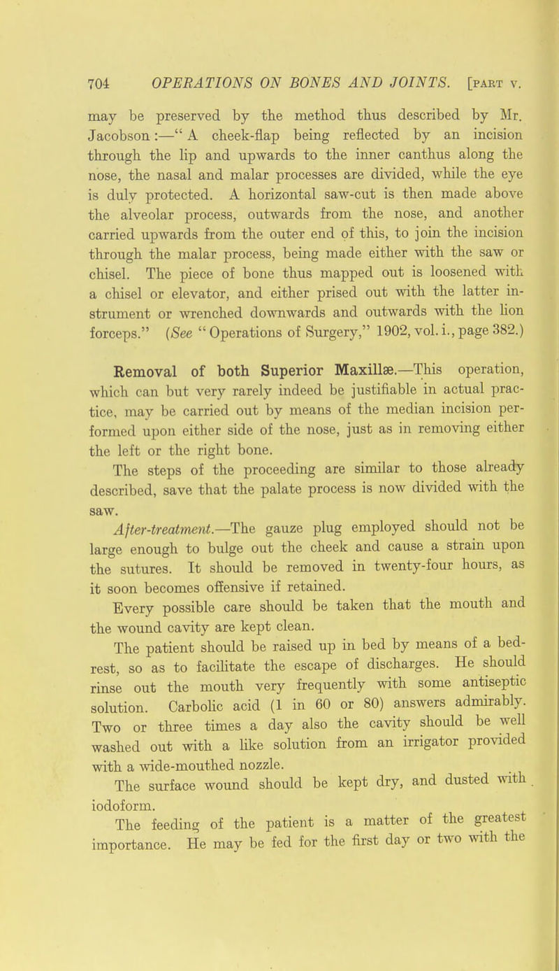 may be preserved by the method thus described by Mr. Jacobson:— A cheek-flap being reflected by an incision through the lip and upwards to the inner canthus along the nose, the nasal and malar processes are divided, while the eye is duly protected. A horizontal saw-cut is then made above the alveolar process, outwards from the nose, and another carried upAvards from the outer end of this, to join the incision through the malar process, being made either with the saw or chisel. The piece of bone thus mapped out is loosened with a chisel or elevator, and either prised out with the latter in- strument or wrenched downwards and outwards with the lion forceps. (See Operations of Surgery, 1902, vol. i., page 382.) Removal of both Superior Maxillae—This operation, which can but very rarely indeed be justifiable in actual prac- tice, may be carried out by means of the median incision per- formed upon either side of the nose, just as in removing either the left or the right bone. The steps of the proceeding are similar to those already described, save that the palate process is now divided with the saw. After-treatment—The gauze plug employed should not be large enough to bulge out the cheek and cause a strain upon the sutures. It should be removed in twenty-four hours, as it soon becomes offensive if retained. Every possible care should be taken that the mouth and the wound cavity are kept clean. The patient should be raised up in bed by means of a bed- rest, so as to facilitate the escape of discharges. He should rinse out the mouth very frequently with some antiseptic solution. Carbolic acid (1 in 60 or 80) answers admirably. Two or three times a day also the cavity should be well washed out with a like solution from an irrigator provided with a wide-mouthed nozzle. The surface wound should be kept dry, and dusted with iodoform. The feeding of the patient is a matter of the greatest importance. He may be fed for the first day or two with the