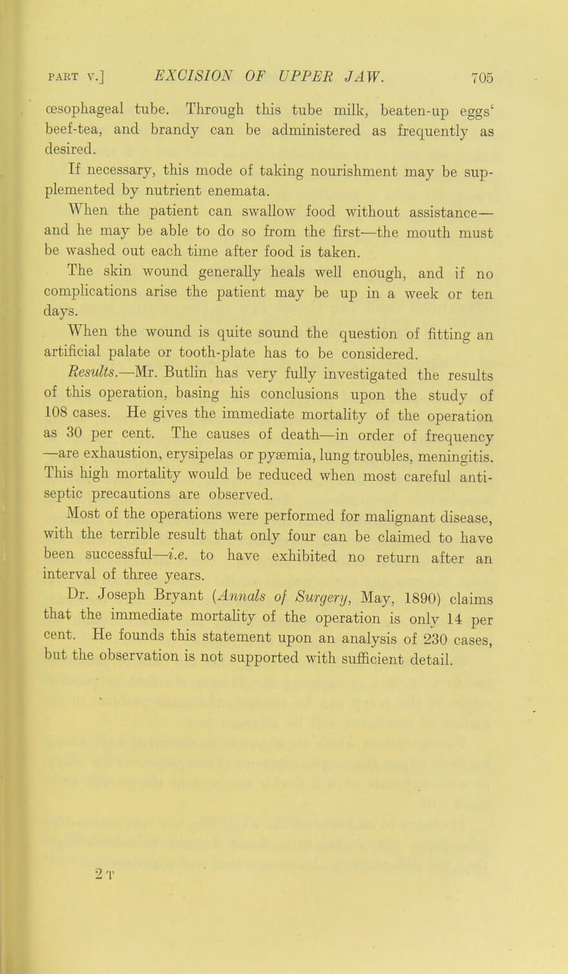 oesophageal tube. Through this tube milk, beaten-up eggs' beef-tea, and brandy can be administered as frequently as desired. If necessary, this mode of taking nourishment may be sup- plemented by nutrient enemata. When the patient can swallow food without assistance— and he may be able to do so from the first—the mouth must be washed out each time after food is taken. The skin wound generally heals well enough, and if no complications arise the patient may be up in a week or ten days. When the wound is quite sound the question of fitting an artificial palate or tooth-plate has to be considered. Results.—Mr. Butlin has very fully investigated the results of this operation, basing his conclusions upon the study of 108 cases. He gives the immediate mortality of the operation as 30 per cent. The causes of death—in order of frequency —are exhaustion, erysipelas or pyaemia, lung troubles, meningitis. This high mortality would be reduced when most careful anti- septic precautions are observed. Most of the operations were performed for malignant disease, with the terrible result that only four can be claimed to have been successful—i.e. to have exhibited no return after an interval of three years. Dr. Joseph Bryant (Annals of Surgery, May, 1890) claims that the immediate mortality of the operation is only 14 per cent. He founds this statement upon an analysis of 230 cases, but the observation is not supported with sufficient detail. 2t