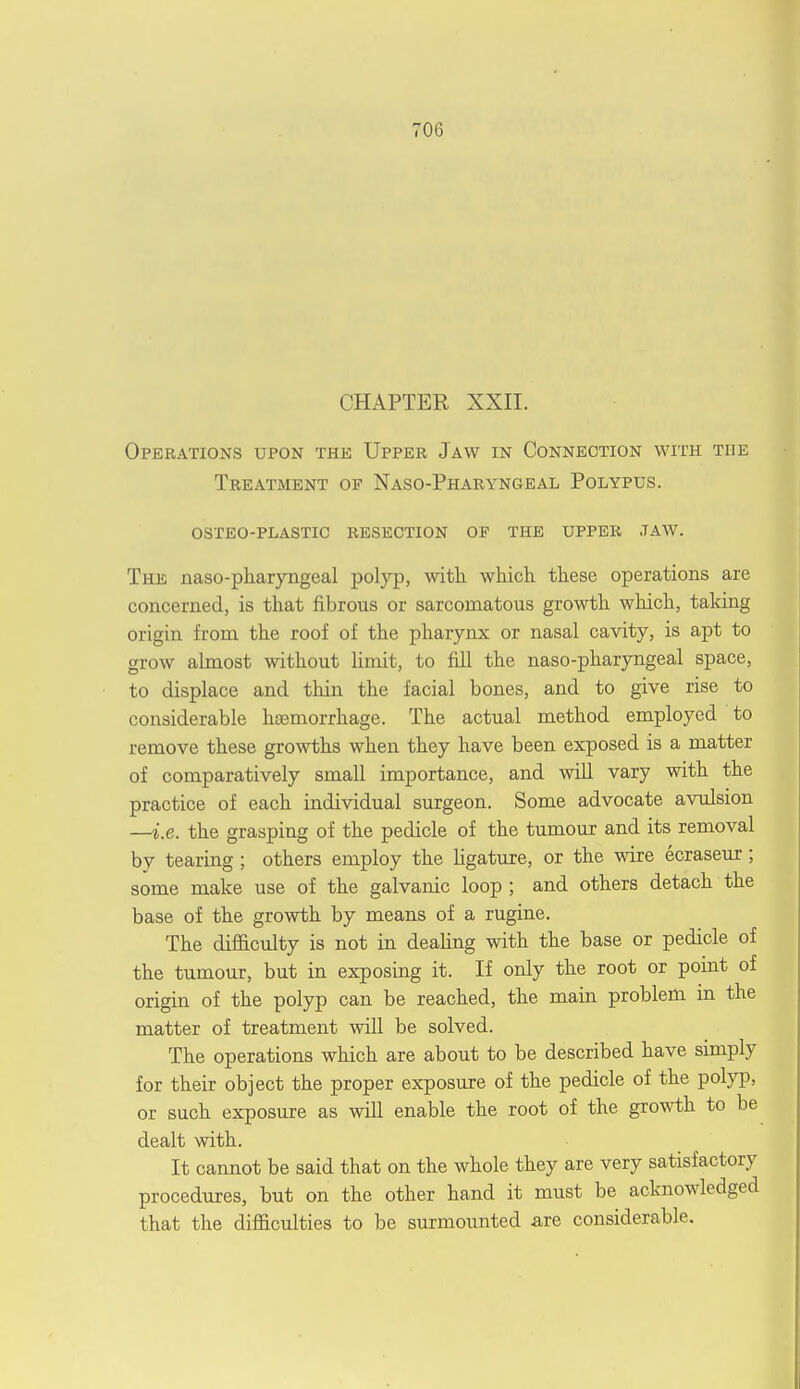 CHAPTER XXII. Operations upon the Upper Jaw in Connection with the Treatment of Naso-Pharyngeal Polypus. osteo-plastic resection of the upper .taw. The naso-pharyngeal polyp, with which these operations are concerned, is that fibrous or sarcomatous growth which, taking origin from the roof of the pharynx or nasal cavity, is apt to grow almost without limit, to fill the naso-pharyngeal space, to displace and thin the facial bones, and to give rise to considerable htemorrhage. The actual method employed to remove these growths when they have been exposed is a matter of comparatively small importance, and will vary with the practice of each individual surgeon. Some advocate avulsion —i.e. the grasping of the pedicle of the tumour and its removal by tearing ; others employ the ligature, or the wire ecraseur; some make use of the galvanic loop ; and others detach the base of the growth by means of a rugine. The difficulty is not in dealing with the base or pedicle of the tumour, but in exposing it. If only the root or point of origin of the polyp can be reached, the main problem in the matter of treatment will be solved. The operations which are about to be described have simply for their object the proper exposure of the pedicle of the polyp, or such exposure as will enable the root of the growth to be dealt with. It cannot be said that on the whole they are very satisfactory procedures, but on the other hand it must be acknowledged that the difficulties to be surmounted are considerable.